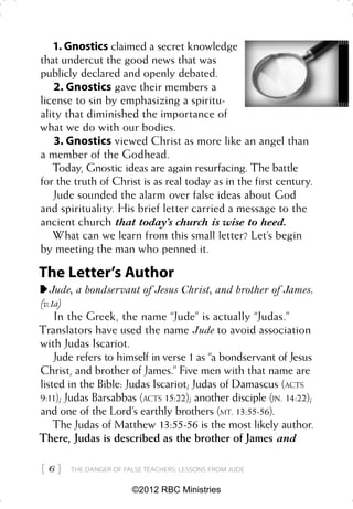 1. Gnostics claimed a secret knowledge
that undercut the good news that was
publicly declared and openly debated.
   2. Gnostics gave their members a
license to sin by emphasizing a spiritu-
ality that diminished the importance of
what we do with our bodies.
    3. Gnostics viewed Christ as more like an angel than
a member of the Godhead.
   Today, Gnostic ideas are again resurfacing. The battle
for the truth of Christ is as real today as in the first century.
   Jude sounded the alarm over false ideas about God
and spirituality. His brief letter carried a message to the
ancient church that today’s church is wise to heed.
   What can we learn from this small letter? Let’s begin
by meeting the man who penned it.

The Letter’s Author
   Jude, a bondservant of Jesus Christ, and brother of James.
(v.1a)
    In the Greek, the name “Jude” is actually “Judas.”
Translators have used the name Jude to avoid association
with Judas Iscariot.
    Jude refers to himself in verse 1 as “a bondservant of Jesus
Christ, and brother of James.” Five men with that name are
listed in the Bible: Judas Iscariot; Judas of Damascus (ACTS
9:11); Judas Barsabbas (ACTS 15:22); another disciple (JN. 14:22);
and one of the Lord’s earthly brothers (MT. 13:55-56).
    The Judas of Matthew 13:55-56 is the most likely author.
There, Judas is described as the brother of James and

6    THE DANGER OF FALSE TEACHERS: LESSONS FROM JUDE


                       ©2012 RBC Ministries
 
