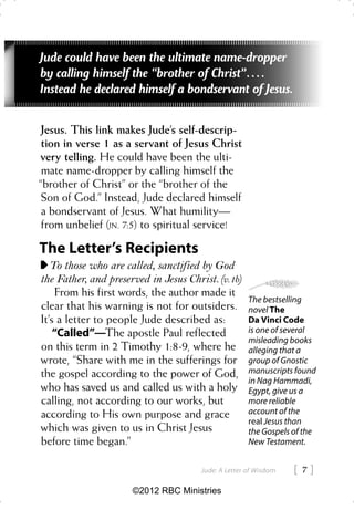 Jude could have been the ultimate name-dropper
by calling himself the “brother of Christ”. . . .
Instead he declared himself a bondservant of Jesus.

 Jesus. This link makes Jude’s self-descrip-
 tion in verse 1 as a servant of Jesus Christ
very telling. He could have been the ulti-
 mate name-dropper by calling himself the
“brother of Christ” or the “brother of the
 Son of God.” Instead, Jude declared himself
 a bondservant of Jesus. What humility—
 from unbelief (JN. 7:5) to spiritual service!

The Letter’s Recipients
   To those who are called, sanctified by God
the Father, and preserved in Jesus Christ. (v. 1b)
     From his first words, the author made it
                                                       The bestselling
clear that his warning is not for outsiders.           novel The
It’s a letter to people Jude described as:             Da Vinci Code
    “Called”—The apostle Paul reflected                is one of several
                                                       misleading books
on this term in 2 Timothy 1:8-9, where he              alleging that a
wrote, “Share with me in the sufferings for            group of Gnostic
the gospel according to the power of God,              manuscripts found
                                                       in Nag Hammadi,
who has saved us and called us with a holy             Egypt, give us a
calling, not according to our works, but               more reliable
according to His own purpose and grace                 account of the
                                                       real Jesus than
which was given to us in Christ Jesus                  the Gospels of the
before time began.”                                    New Testament.


                                        Jude: A Letter of Wisdom   7
                      ©2012 RBC Ministries
 