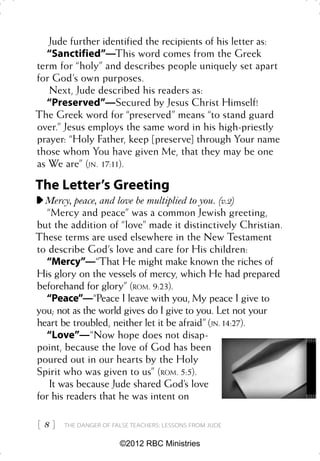 Jude further identified the recipients of his letter as:
  “Sanctified”—This word comes from the Greek
term for “holy” and describes people uniquely set apart
for God’s own purposes.
   Next, Jude described his readers as:
  “Preserved”—Secured by Jesus Christ Himself!
The Greek word for “preserved” means “to stand guard
over.” Jesus employs the same word in his high-priestly
prayer: “Holy Father, keep [preserve] through Your name
those whom You have given Me, that they may be one
as We are” (JN. 17:11).

The Letter’s Greeting
  Mercy, peace, and love be multiplied to you. (v.2)
   “Mercy and peace” was a common Jewish greeting,
but the addition of “love” made it distinctively Christian.
These terms are used elsewhere in the New Testament
to describe God’s love and care for His children:
  “Mercy”—“That He might make known the riches of
His glory on the vessels of mercy, which He had prepared
beforehand for glory” (ROM. 9:23).
  “Peace”—“Peace I leave with you, My peace I give to
you; not as the world gives do I give to you. Let not your
heart be troubled, neither let it be afraid” (JN. 14:27).
  “Love”—“Now hope does not disap-
point, because the love of God has been
poured out in our hearts by the Holy
Spirit who was given to us” (ROM. 5:5).
    It was because Jude shared God’s love
for his readers that he was intent on

8   THE DANGER OF FALSE TEACHERS: LESSONS FROM JUDE


                      ©2012 RBC Ministries
 