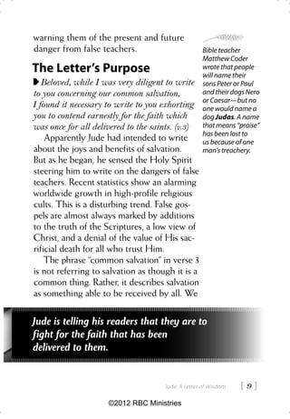 warning them of the present and future
danger from false teachers.                        Bible teacher
                                                   Matthew Coder
The Letter’s Purpose                               wrote that people
                                                   will name their
   Beloved, while I was very diligent to write     sons Peter or Paul
to you concerning our common salvation,            and their dogs Nero
                                                   or Caesar—but no
I found it necessary to write to you exhorting     one would name a
you to contend earnestly for the faith which       dog Judas. A name
was once for all delivered to the saints. (v.3)    that means “praise”
                                                   has been lost to
    Apparently Jude had intended to write          us because of one
about the joys and benefits of salvation.          man’s treachery.
But as he began, he sensed the Holy Spirit
steering him to write on the dangers of false
teachers. Recent statistics show an alarming
worldwide growth in high-profile religious
cults. This is a disturbing trend. False gos-
pels are almost always marked by additions
to the truth of the Scriptures, a low view of
Christ, and a denial of the value of His sac-
rificial death for all who trust Him.
    The phrase “common salvation” in verse 3
is not referring to salvation as though it is a
common thing. Rather, it describes salvation
as something able to be received by all. We

Jude is telling his readers that they are to
fight for the faith that has been
delivered to them.


                                     Jude: A Letter of Wisdom   9
                     ©2012 RBC Ministries
 