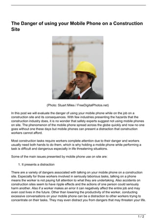 The Danger of using your Mobile Phone on a Construction
Site




                          (Photo: Stuart Miles / FreeDigitalPhotos.net)

In this post we will evaluate the danger of using your mobile phone while on the job on a
construction site and its consequences. With few industries presenting the hazards that the
construction industry does, it is no wonder that safety experts suggest not using mobile phones
on site. The phenomenon of the mobile phone spread across the globe quickly and now no one
goes without one these days but mobile phones can present a distraction that construction
workers cannot afford.

Most construction tasks require workers complete attention due to their danger and workers
usually need both hands to do them, which is why holding a mobile phone while performing a
task is difficult and dangerous especially in life threatening situations.

Some of the main issues presented by mobile phone use on site are:

    1. It presents a distraction

There are a variety of dangers associated with talking on your mobile phone on a construction
site. Especially for those workers involved in seriously laborious tasks, talking on a phone
means the worker is not paying full attention to what they are undertaking. Also accidents on
construction sites seem to have ripple effects and the actions of one person could seriously
harm another. Also if a worker makes an error it can negatively affect the entire job and may
even cost lives in the future. Other than lowering the productivity of the worker, conducting
excessive conversations on your mobile phone can be a distraction to other workers trying to
concentrate on their tasks. They may even distract you from dangers that may threaten your life.




                                                                                          1/2
 