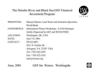 June, 2001 GEF Int. Waters. Washington1
The Danube River and Black Sea GEF Financed
Investment Program
PRESENTER: Manuel Marino, Lead Water and Sanitation Specialist,
World Bank
CONFERENCE: International Waters Workshop - A CEO Dialogue
Jointly Organized by GEF and WFEO/FIDIC
LOCATION: Washington, DC, USA
DATE: June 7-8, 2001
CONTACT: IW:LEARN
4211 N. Fairfax Dr.
Arlington, VA 22207 USA
Tel: +703-522-2190
Fax: +703-522-2191
info@iwlearn.org
 