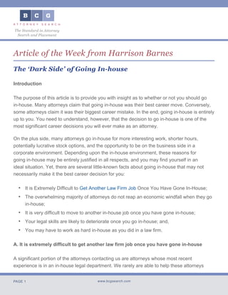 PAGE 1 www.bcgsearch.com
The Standard in Attorney
Search and Placement
Article of the Week from Harrison Barnes
The ‘Dark Side’ of Going In-house
Introduction
The purpose of this article is to provide you with insight as to whether or not you should go
in-house. Many attorneys claim that going in-house was their best career move. Conversely,
some attorneys claim it was their biggest career mistake. In the end, going in-house is entirely
up to you. You need to understand, however, that the decision to go in-house is one of the
most significant career decisions you will ever make as an attorney.
On the plus side, many attorneys go in-house for more interesting work, shorter hours,
potentially lucrative stock options, and the opportunity to be on the business side in a
corporate environment. Depending upon the in-house environment, these reasons for
going in-house may be entirely justified in all respects, and you may find yourself in an
ideal situation. Yet, there are several little-known facts about going in-house that may not
necessarily make it the best career decision for you:
•	 It is Extremely Difficult to Get Another Law Firm Job Once You Have Gone In-House;
•	 The overwhelming majority of attorneys do not reap an economic windfall when they go
in-house;
•	 It is very difficult to move to another in-house job once you have gone in-house;
•	 Your legal skills are likely to deteriorate once you go in-house; and,
•	 You may have to work as hard in-house as you did in a law firm.
A. It is extremely difficult to get another law firm job once you have gone in-house
A significant portion of the attorneys contacting us are attorneys whose most recent
experience is in an in-house legal department. We rarely are able to help these attorneys
 