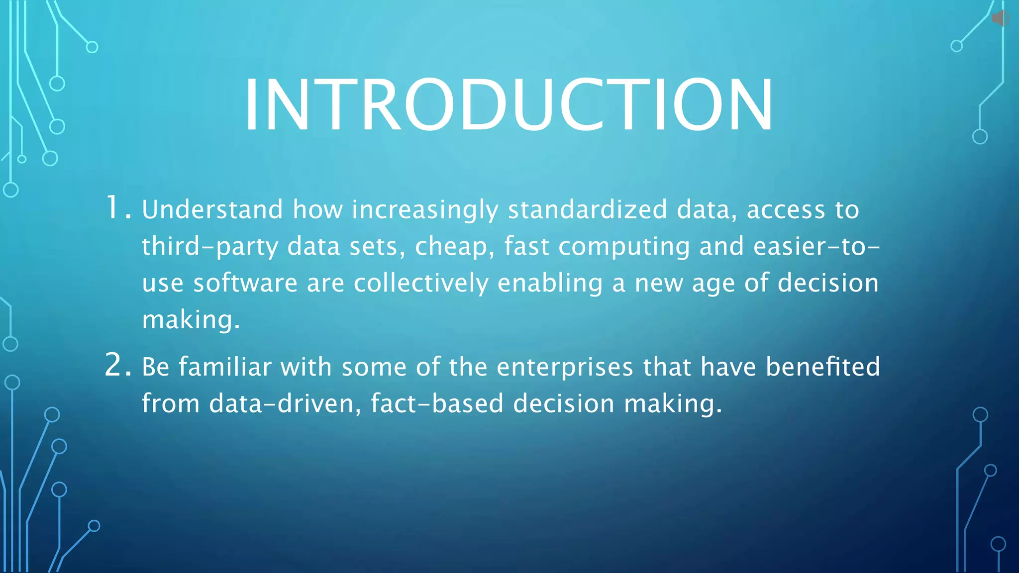INTRODUCTION
1. Understand how increasingly standardized data, access to
third-party data sets, cheap, fast computing and easier-to-
use software are collectively enabling a new age of decision
making.
2. Be familiar with some of the enterprises that have beneﬁted
from data-driven, fact-based decision making.
 