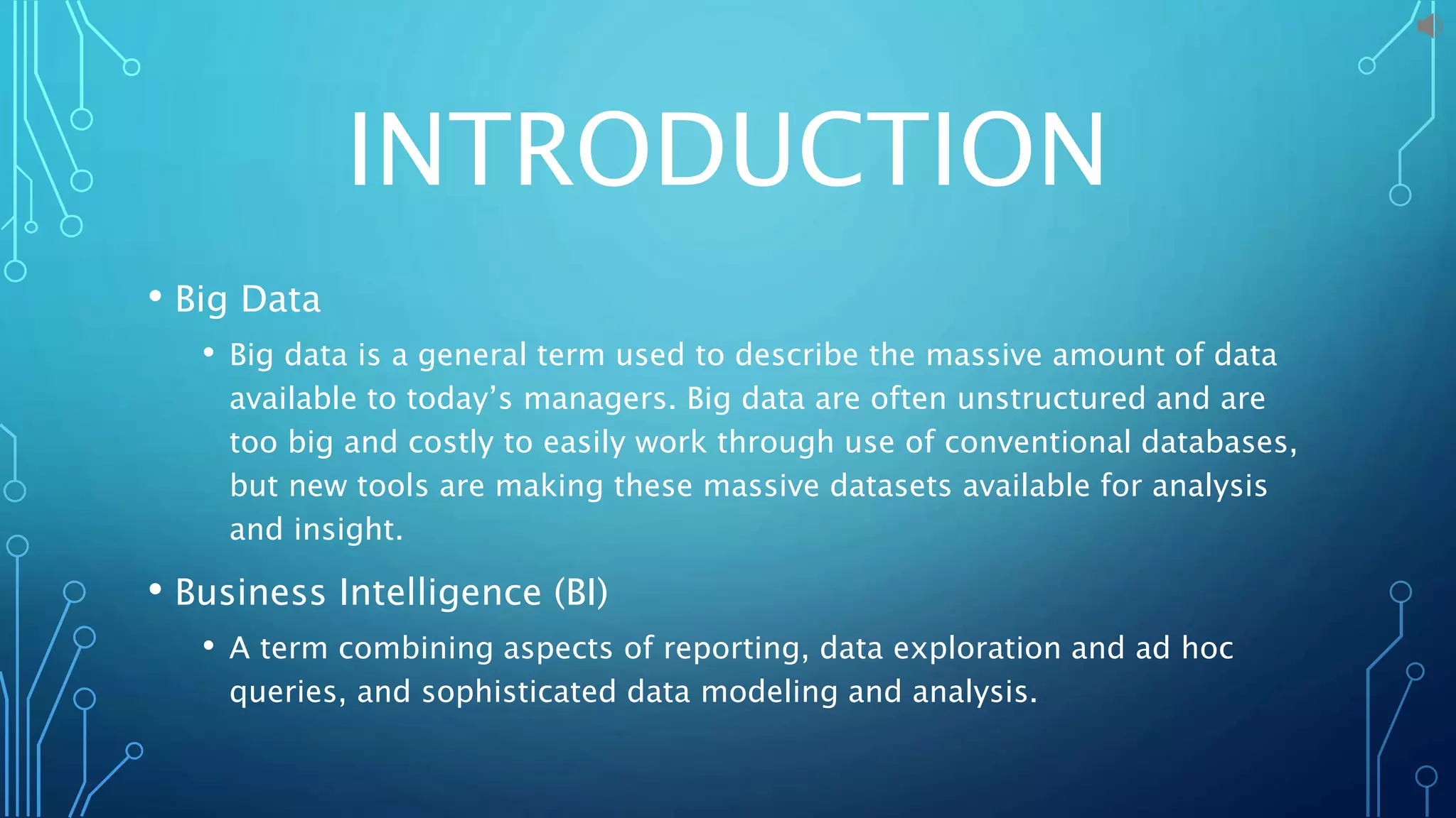 INTRODUCTION
• Big Data
• Big data is a general term used to describe the massive amount of data
available to today’s managers. Big data are often unstructured and are
too big and costly to easily work through use of conventional databases,
but new tools are making these massive datasets available for analysis
and insight.
• Business Intelligence (BI)
• A term combining aspects of reporting, data exploration and ad hoc
queries, and sophisticated data modeling and analysis.
 