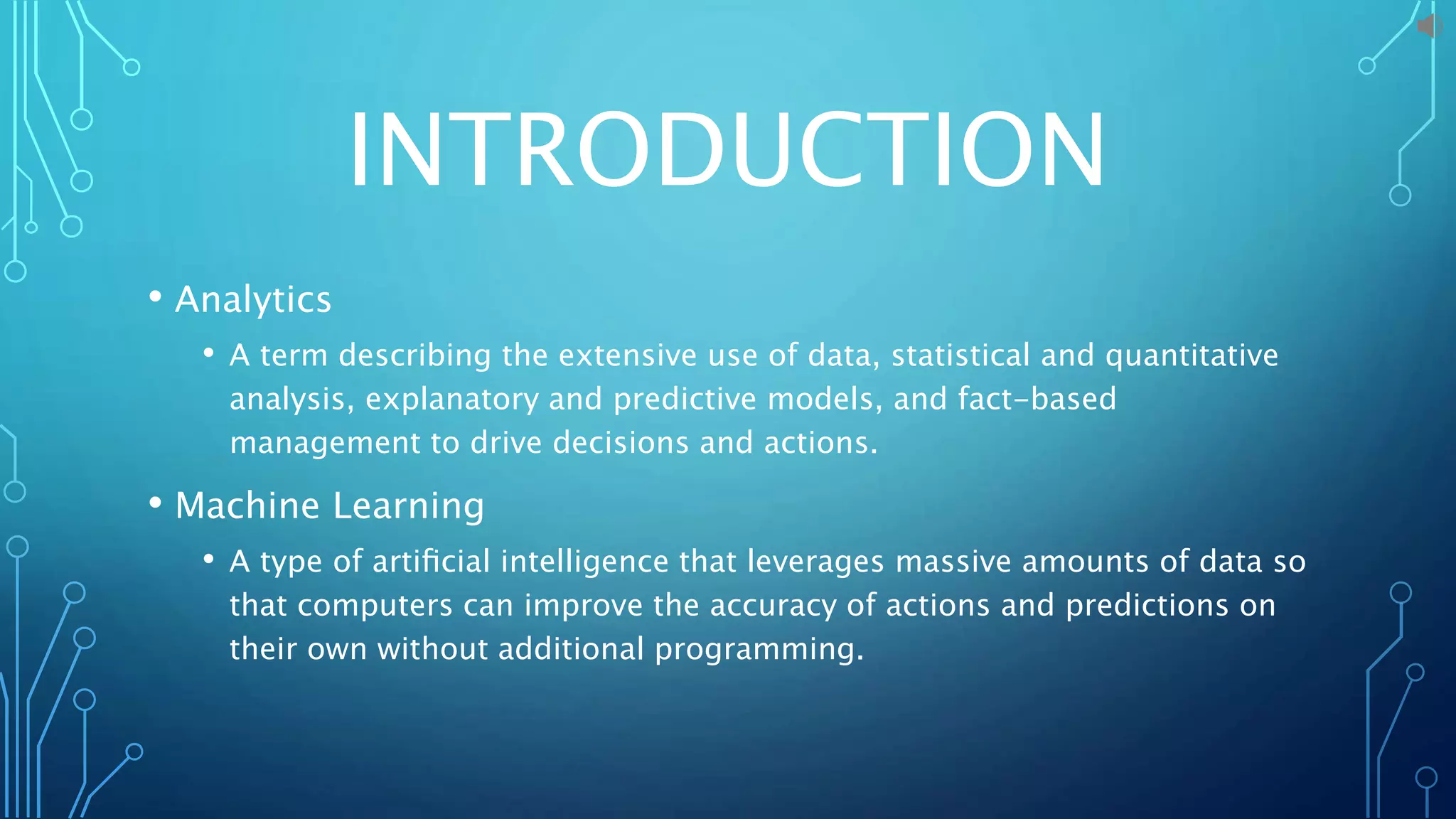 INTRODUCTION
• Analytics
• A term describing the extensive use of data, statistical and quantitative
analysis, explanatory and predictive models, and fact-based
management to drive decisions and actions.
• Machine Learning
• A type of artiﬁcial intelligence that leverages massive amounts of data so
that computers can improve the accuracy of actions and predictions on
their own without additional programming.
 