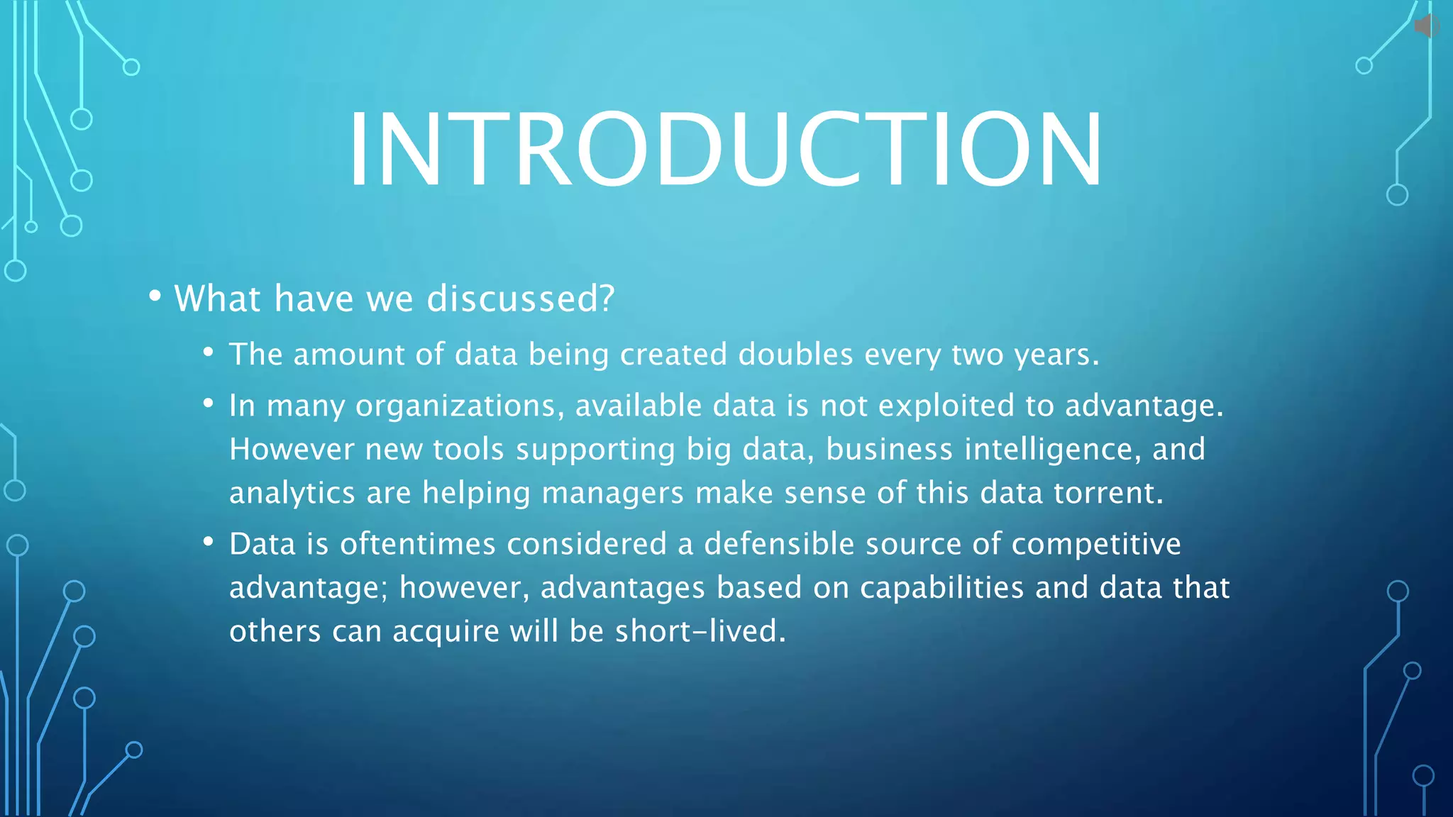 INTRODUCTION
• What have we discussed?
• The amount of data being created doubles every two years.
• In many organizations, available data is not exploited to advantage.
However new tools supporting big data, business intelligence, and
analytics are helping managers make sense of this data torrent.
• Data is oftentimes considered a defensible source of competitive
advantage; however, advantages based on capabilities and data that
others can acquire will be short-lived.
 