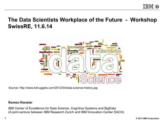 © 2013 IBM Corporation1
The Data Scientists Workplace of the Future - Workshop
SwissRE, 11.6.14
Romeo Kienzler
IBM Center of Excellence for Data Science, Cognitive Systems and BigData
(A joint-venture between IBM Research Zurich and IBM Innovation Center DACH)
Source: http://www.kdnuggets.com/2012/04/data-science-history.jpg
 