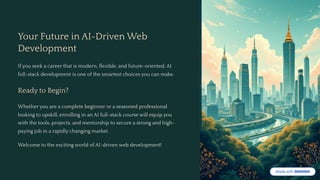 Your Future in AI-Driven Web
Development
If you seek a career that is modern, flexible, and future-oriented, AI
full-stack development is one of the smartest choices you can make.
Ready to Begin?
Whether you are a complete beginner or a seasoned professional
looking to upskill, enrolling in an AI full-stack course will equip you
with the tools, projects, and mentorship to secure a strong and high-
paying job in a rapidly changing market.
Welcome to the exciting world of AI-driven web development!
 