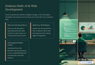 Embrace Both: AI & Web
Development
If you've questioned whether coding is enough, or if AI will replace
developers, the answer isn't to choose one or the other. It's to embrace
both.
Why AI Full-Stack Now?
Discover why this path is
especially powerful today
and how it opens doors to a
strong, future-proof career.
Skills You Will Master
Explore the diverse skill set
that combines robust web
development with cutting-
edge AI integration.
A Strong Developer
Career
Understand how this
blended expertise positions
you for unparalleled growth
and demand in the tech
industry.
 