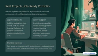 Real Projects, Job-Ready Portfolio
Practical experience is paramount. A good AI full-stack course
emphasizes real-world application and career preparation.
Capstone Projects
Build live applications from
scratch, such as a Smart
Learning Platform or AI-
powered e-commerce
solutions, to solidify your
skills.
Career Support
Benefit from services like
resume building, portfolio
creation, interview
preparation, and job
placement assistance to
kickstart your career.
Practical Exposure
Gain hands-on experience with version control, cloud deployment,
DevOps workflows, and other essential tools for real-world tasks.
 