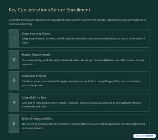 Key Considerations Before Enrollment
While the benefits are significant, it's important to approach this journey with realistic expectations and a commitment to
continuous learning.
1
Steep Learning Curve
Integrating frontend, backend, and AI requires dedication, time, and consistent practice due to the breadth of
topics.
2
Master Fundamentals
Do not solely rely on AI. Strong foundational skills in JavaScript, Node.js, databases, and APIs remain critically
important.
3
Build Real Projects
Hands-on projects are essential to apply learned concepts, build a compelling portfolio, and demonstrate
practical expertise.
4
Adaptability is Key
Web and AI technologies evolve rapidly. Cultivate a habit of continuous learning to stay updated with new
frameworks and tools.
5
Ethics & Responsibility
The power of AI comes with responsibility. Prioritize data privacy, ethical AI application, and thorough testing
in all your projects.
 