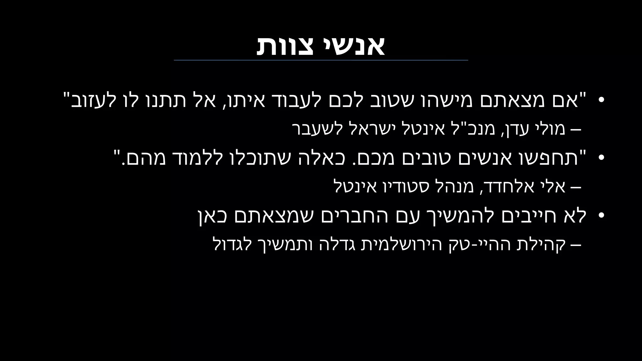 ‫צוות‬ ‫אנשי‬
•"‫איתו‬ ‫לעבוד‬ ‫לכם‬ ‫שטוב‬ ‫מישהו‬ ‫מצאתם‬ ‫אם‬,‫לעזוב‬ ‫לו‬ ‫תתנו‬ ‫אל‬"
–‫עדן‬ ‫מולי‬,‫מנכ‬"‫לשעבר‬ ‫ישראל‬ ‫אינטל‬ ‫ל‬
•"‫מכם‬ ‫טובים‬ ‫אנשים‬ ‫תחפשו‬.‫מהם‬ ‫ללמוד‬ ‫שתוכלו‬ ‫כאלה‬".
–‫אלחדד‬ ‫אלי‬,‫אינטל‬ ‫סטודיו‬ ‫מנהל‬
•‫כאן‬ ‫שמצאתם‬ ‫החברים‬ ‫עם‬ ‫להמשיך‬ ‫חייבים‬ ‫לא‬
–‫ההיי‬ ‫קהילת‬-‫לגדול‬ ‫ותמשיך‬ ‫גדלה‬ ‫הירושלמית‬ ‫טק‬
 