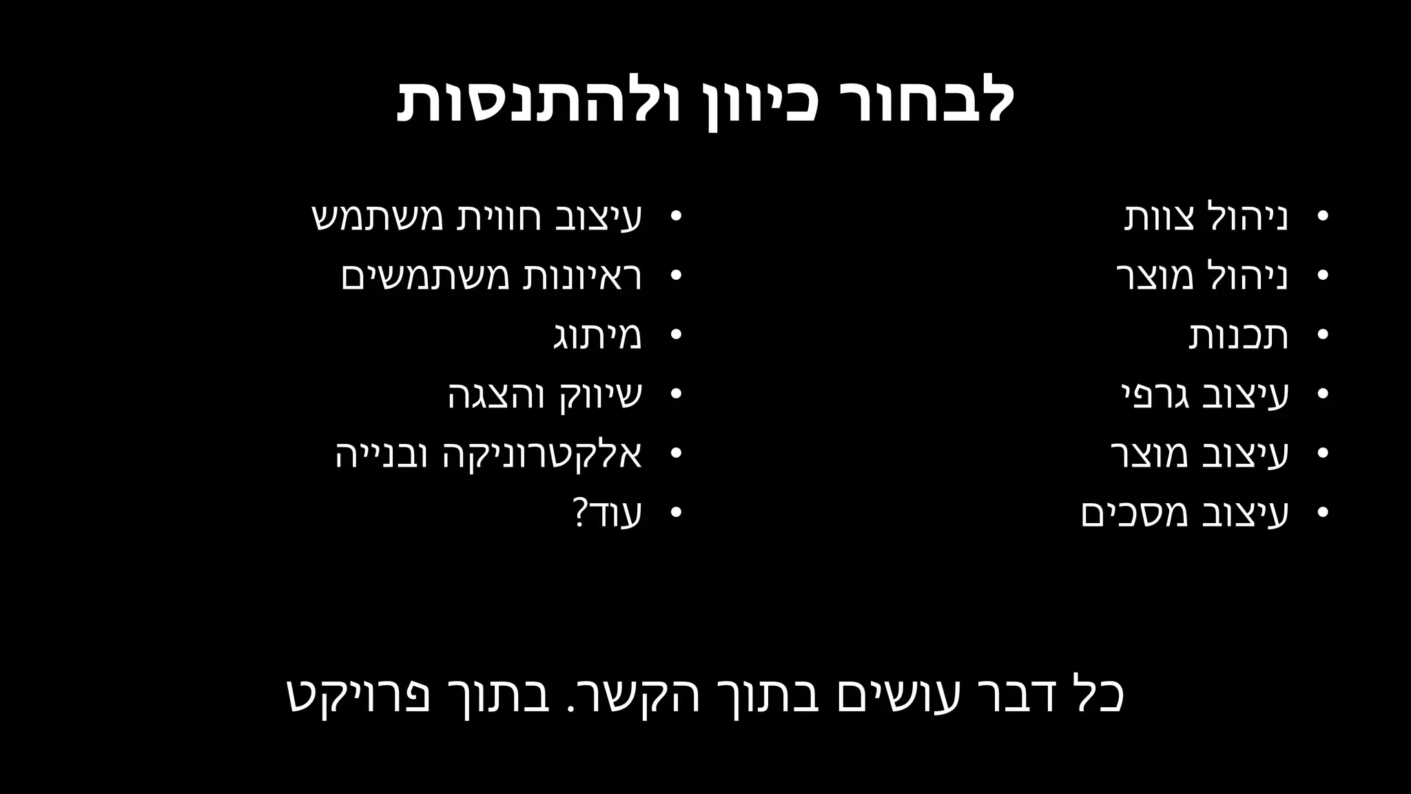 ‫ולהתנסות‬ ‫כיוון‬ ‫לבחור‬
•‫משתמש‬ ‫חווית‬ ‫עיצוב‬
•‫משתמשים‬ ‫ראיונות‬
•‫מיתוג‬
•‫והצגה‬ ‫שיווק‬
•‫ובנייה‬ ‫אלקטרוניקה‬
•‫עוד‬?
•‫צוות‬ ‫ניהול‬
•‫מוצר‬ ‫ניהול‬
•‫תכנות‬
•‫גרפי‬ ‫עיצוב‬
•‫מוצר‬ ‫עיצוב‬
•‫מסכים‬ ‫עיצוב‬
‫הקשר‬ ‫בתוך‬ ‫עושים‬ ‫דבר‬ ‫כל‬.‫פרויקט‬ ‫בתוך‬
 
