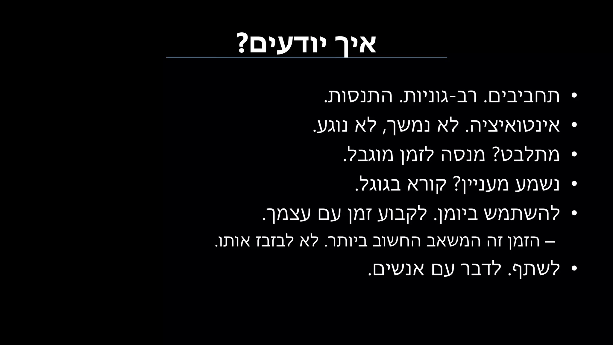 ‫יודעים‬ ‫איך‬?
•‫תחביבים‬.‫רב‬-‫גוניות‬.‫התנסות‬.
•‫אינטואיציה‬.‫נמשך‬ ‫לא‬,‫נוגע‬ ‫לא‬.
•‫מתלבט‬?‫מוגבל‬ ‫לזמן‬ ‫מנסה‬.
•‫מעניין‬ ‫נשמע‬?‫קורא‬‫ב‬‫גוגל‬.
•‫ביומן‬ ‫להשתמש‬.‫עצמך‬ ‫עם‬ ‫זמן‬ ‫לקבוע‬.
–‫ביותר‬ ‫החשוב‬ ‫המשאב‬ ‫זה‬ ‫הזמן‬.‫אותו‬ ‫לבזבז‬ ‫לא‬.
•‫לשתף‬.‫אנשים‬ ‫עם‬ ‫לדבר‬.
 
