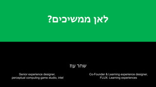 ‫ממשיכים‬ ‫לאן‬?
‫עוז‬ ‫שחר‬
Senior experience designer,
perceptual computing game studio, intel
Co-Founder & Learning experience designer,
FLUX: Learning experiences
 