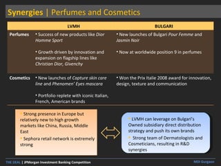 Synergies  | Perfumes and Cosmetics Strong presence in Europe but relatively new to high growth markets like China, Russia, Middle East Sephora retail network is extremely strong LVMH can leverage on Bulgari’s Owned subsidiary direct distribution strategy and push its own brands  Strong team of Dermatologists and Cosmeticians, resulting in R&D synergies LVMH BULGARI Perfumes Success of new products like  Dior Homme Sport   Growth driven by innovation and expansion on flagship lines like  Christian Dior, Givenchy New launches of Bulgari  Pour Femme  and  Jasmin Noir Now at worldwide position 9 in perfumes Cosmetics New launches of  Capture skin care line  and  Phenomen’ Eyes mascara Portfolio replete with iconic Italian, French, American brands Won the Prix Italie 2008 award for innovation, design, texture and communication 