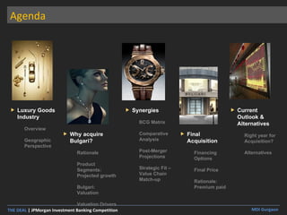 Agenda Luxury Goods Industry Overview Geographic Perspective Why acquire Bulgari? Rationale Product Segments: Projected growth Bulgari: Valuation Valuation Drivers Synergies BCG Matrix Comparative Analysis Post-Merger Projections Strategic Fit – Value Chain Match-up  Final Acquisition Financing Options Final Price Rationale: Premium paid Current Outlook & Alternatives Right year for Acquisition? Alternatives 