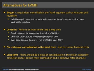 Alternatives for LVMH Bulgari  – acquisitions more likely in the ‘hard’ segment such as Watches and Jewellery LVMH can gain essential know-how in movements and can gain critical mass against the retailers Concerns -  Returns on investment take a long time Fendi – 6 years for acceptable level of profitability Christian Dior Couture – operating margins < 10% Yves Saint Laurent Couture – not profitable as of 2007 No real major consolidation in the short term  - due to current financial crisis Long term -  there should be a wave of consolidation in the sector, especially cosmetics sector, both in mass distribution and in selective retail channels 
