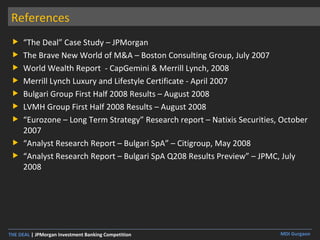 References “ The Deal” Case Study – JPMorgan The Brave New World of M&A – Boston Consulting Group, July 2007 World Wealth Report  - CapGemini & Merrill Lynch, 2008 Merrill Lynch Luxury and Lifestyle Certificate - April 2007 Bulgari Group First Half 2008 Results – August 2008 LVMH Group First Half 2008 Results – August 2008 “ Eurozone – Long Term Strategy” Research report – Natixis Securities, October 2007 “ Analyst Research Report – Bulgari SpA” – Citigroup, May 2008 “ Analyst Research Report – Bulgari SpA Q208 Results Preview” – JPMC, July 2008 