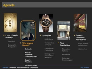 Agenda Luxury Goods Industry Overview Geographic Perspective Why acquire Bulgari? Rationale Product Segments: Projected growth Bulgari: Valuation Valuation Drivers Synergies BCG Matrix Comparative Analysis Post-Merger Projections Strategic Fit – Value Chain Match-up  Final Acquisition Financing Options Final Price Rationale: Premium paid Current Outlook & Alternatives Right year for Acquisition? Alternatives 