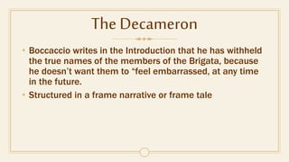 The Decameron
• Boccaccio writes in the Introduction that he has withheld
the true names of the members of the Brigata, because
he doesn’t want them to “feel embarrassed, at any time
in the future.
• Structured in a frame narrative or frame tale
 