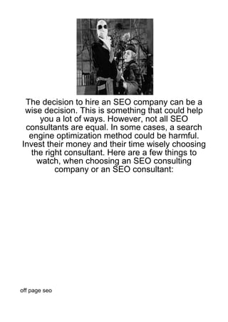 The decision to hire an SEO company can be a
 wise decision. This is something that could help
     you a lot of ways. However, not all SEO
 consultants are equal. In some cases, a search
  engine optimization method could be harmful.
Invest their money and their time wisely choosing
  the right consultant. Here are a few things to
    watch, when choosing an SEO consulting
         company or an SEO consultant:




off page seo
 