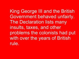 King George III and the British Government behaved unfairly. The Declaration lists many  insults, taxes, and other  problems the colonists had put with over the years of British  rule. 