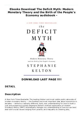Ebooks Download The Deficit Myth: Modern
Monetary Theory and the Birth of the People's
Economy audiobook -
DONWLOAD LAST PAGE !!!!
DETAIL
A New York Times Bestseller The leading thinker and most visible public advocate of modern monetary theory -- the freshest and most important idea about economics in decades -- delivers a radically different, bold, new understanding for how to build a just and prosperous society.Stephanie Kelton's brilliant exploration of modern monetary theory (MMT) dramatically changes our understanding of how we can best deal with crucial issues ranging from poverty and inequality to creating jobs, expanding health care coverage, climate change, and building resilient infrastructure. Any ambitious proposal, however, inevitably runs into the buzz saw of how to find the money to pay for it, rooted in myths about deficits that are hobbling us as a country.Kelton busts through the myths that prevent us from taking action: that the federal government should budget like a household, that deficits will harm the next generation, crowd out private investment, and undermine long-term growth, and that entitlements are propelling us toward a grave fiscal crisis.MMT, as Kelton shows, shifts the terrain from narrow budgetary questions to one of broader economic and social benefits. With its important new ways of understanding money, taxes, and the critical role of deficit spending, MMT redefines how to responsibly use our resources so that we can maximize our potential as a
society. MMT gives us the power to imagine a new politics and a new economy and move from a narrative of scarcity to one of opportunity.
Description
A New York Times Bestseller The leading thinker and most visible public advocate of
modern monetary theory -- the freshest and most important idea about economics in
decades -- delivers a radically different, bold, new understanding for how to build a
just and prosperous society.Stephanie Kelton's brilliant exploration of modern
monetary theory (MMT) dramatically changes our understanding of how we can best
deal with crucial issues ranging from poverty and inequality to creating jobs,
 