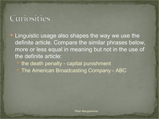 Linguistic usage also shapes the way we use the definite article. Compare the similar phrases below, more or less equal in meaning but not in the use of the definite article:  the death penalty - capital punishment The American Broadcasting Company - ABC Peter Mangiaracina 