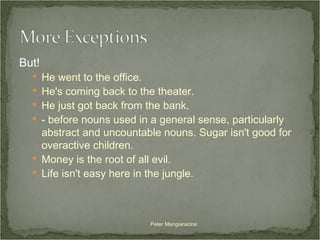 But! He went to the office. He's coming back to the theater. He just got back from the bank. - before nouns used in a general sense, particularly abstract and uncountable nouns. Sugar isn't good for overactive children. Money is the root of all evil. Life isn't easy here in the jungle. Peter Mangiaracina 