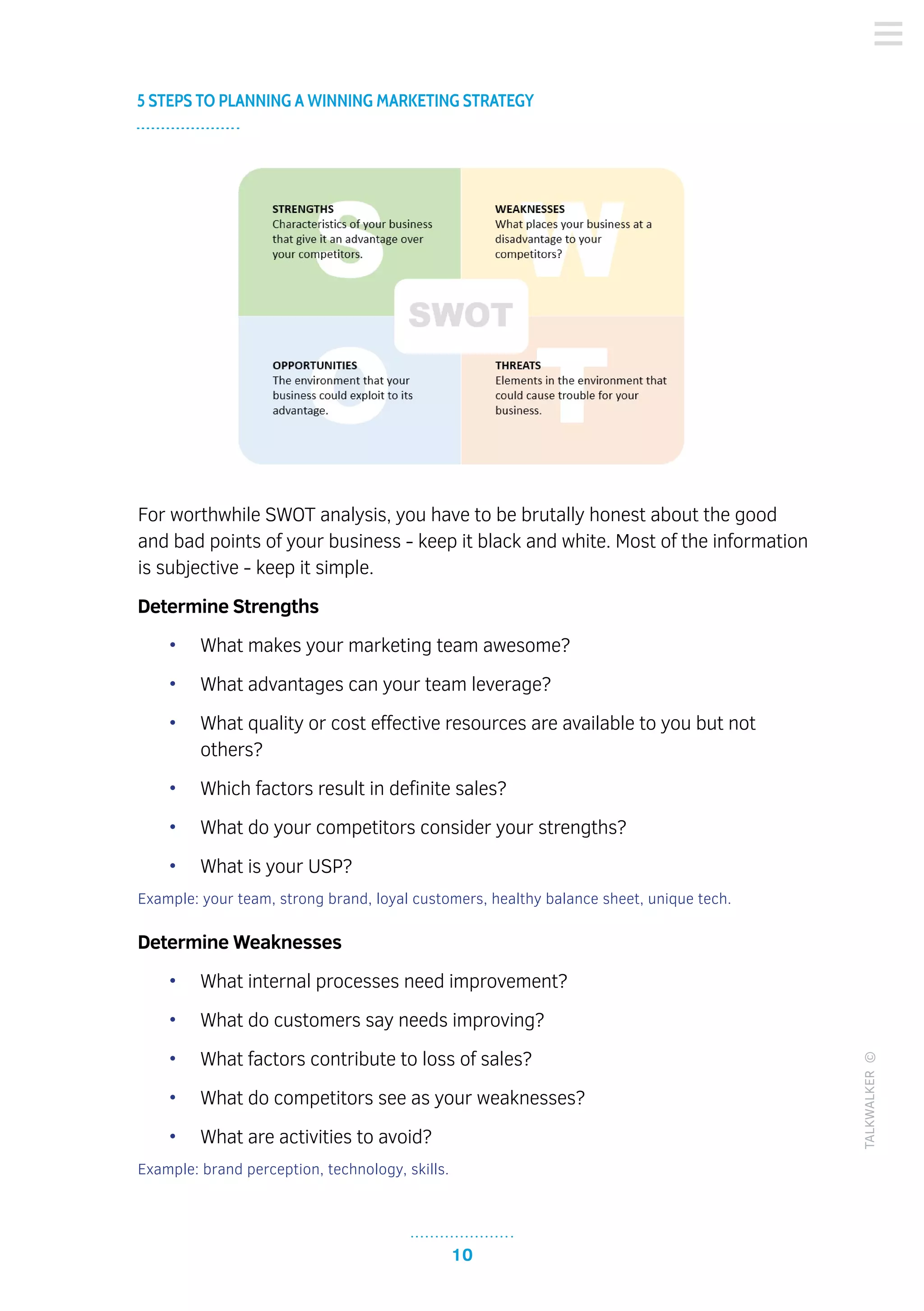 10
5 STEPS TO PLANNING A WINNING MARKETING STRATEGY
TALKWALKER©
For worthwhile SWOT analysis, you have to be brutally honest about the good
and bad points of your business - keep it black and white. Most of the information
is subjective - keep it simple.
Determine Strengths
•	 What makes your marketing team awesome?
•	 What advantages can your team leverage?
•	 What quality or cost effective resources are available to you but not
others?
•	 Which factors result in definite sales?
•	 What do your competitors consider your strengths?
•	 What is your USP?
Example: your team, strong brand, loyal customers, healthy balance sheet, unique tech.
Determine Weaknesses
•	 What internal processes need improvement?
•	 What do customers say needs improving?
•	 What factors contribute to loss of sales?
•	 What do competitors see as your weaknesses?
•	 What are activities to avoid?
Example: brand perception, technology, skills.
 