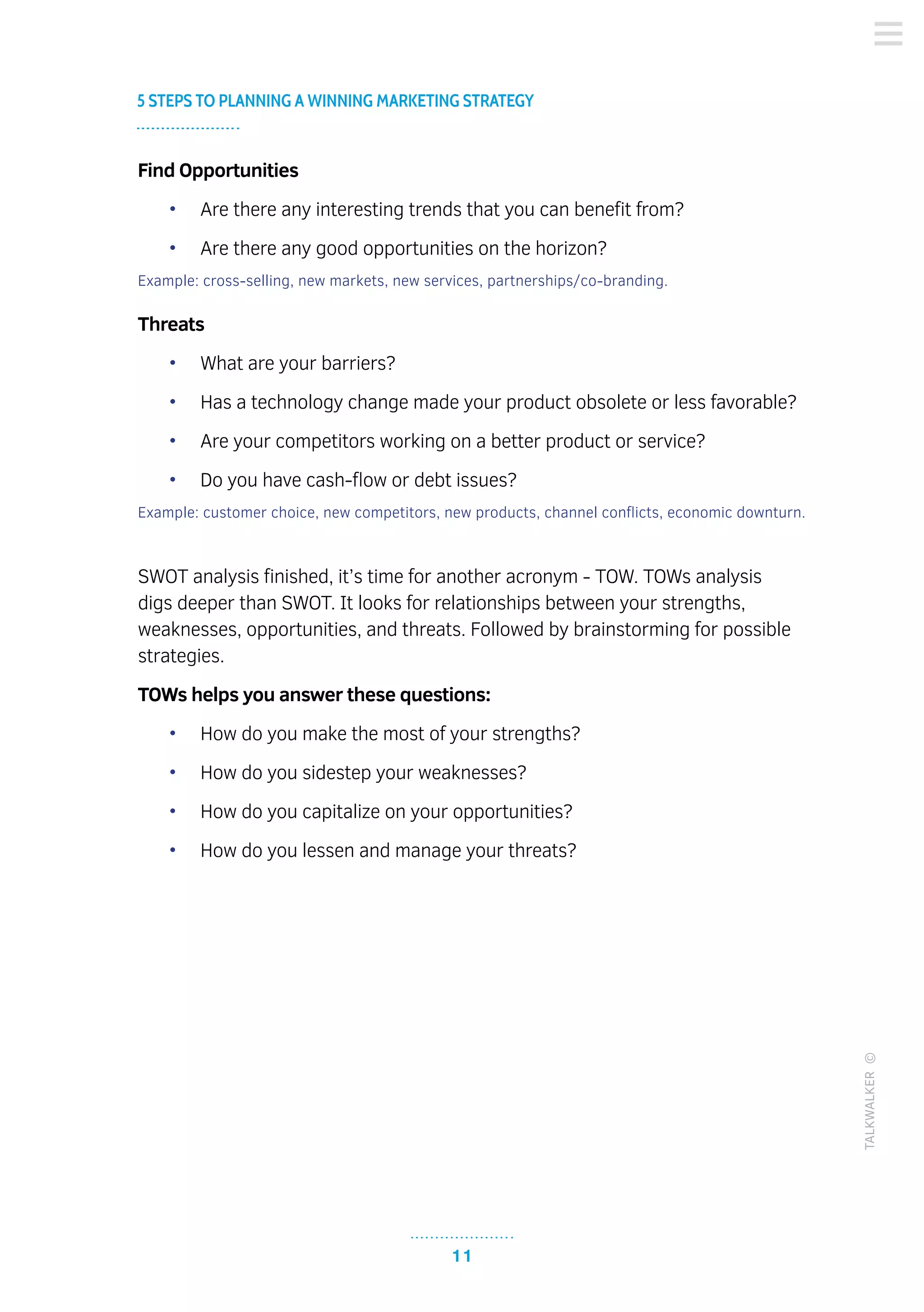11
5 STEPS TO PLANNING A WINNING MARKETING STRATEGY
TALKWALKER©
Find Opportunities
•	 Are there any interesting trends that you can benefit from?
•	 Are there any good opportunities on the horizon?
Example: cross-selling, new markets, new services, partnerships/co-branding.
Threats
•	 What are your barriers?
•	 Has a technology change made your product obsolete or less favorable?
•	 Are your competitors working on a better product or service?
•	 Do you have cash-flow or debt issues?
Example: customer choice, new competitors, new products, channel conflicts, economic downturn.
SWOT analysis finished, it’s time for another acronym - TOW. TOWs analysis
digs deeper than SWOT. It looks for relationships between your strengths,
weaknesses, opportunities, and threats. Followed by brainstorming for possible
strategies.
TOWs helps you answer these questions:
•	 How do you make the most of your strengths?
•	 How do you sidestep your weaknesses?
•	 How do you capitalize on your opportunities?
•	 How do you lessen and manage your threats?
 