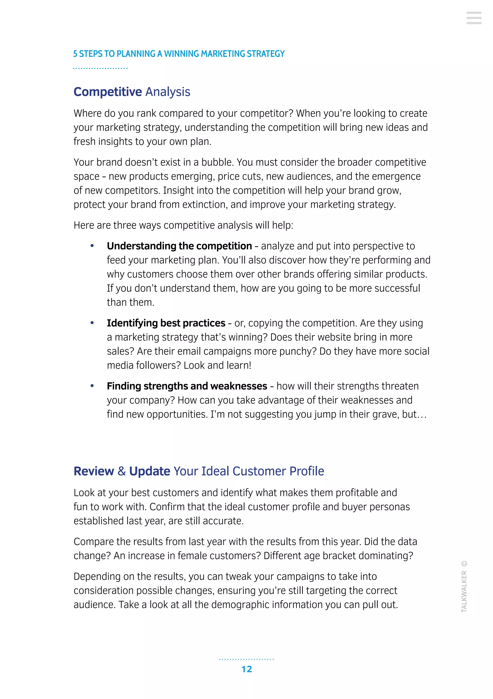 12
5 STEPS TO PLANNING A WINNING MARKETING STRATEGY
TALKWALKER©
Competitive Analysis
Where do you rank compared to your competitor? When you’re looking to create
your marketing strategy, understanding the competition will bring new ideas and
fresh insights to your own plan.
Your brand doesn’t exist in a bubble. You must consider the broader competitive
space - new products emerging, price cuts, new audiences, and the emergence
of new competitors. Insight into the competition will help your brand grow,
protect your brand from extinction, and improve your marketing strategy.
Here are three ways competitive analysis will help:
•	 Understanding the competition - analyze and put into perspective to
feed your marketing plan. You’ll also discover how they’re performing and
why customers choose them over other brands offering similar products.
If you don’t understand them, how are you going to be more successful
than them.
•	 Identifying best practices - or, copying the competition. Are they using
a marketing strategy that’s winning? Does their website bring in more
sales? Are their email campaigns more punchy? Do they have more social
media followers? Look and learn!
•	 Finding strengths and weaknesses - how will their strengths threaten
your company? How can you take advantage of their weaknesses and
find new opportunities. I’m not suggesting you jump in their grave, but…
Review & Update Your Ideal Customer Profile
Look at your best customers and identify what makes them profitable and
fun to work with. Confirm that the ideal customer profile and buyer personas
established last year, are still accurate.
Compare the results from last year with the results from this year. Did the data
change? An increase in female customers? Different age bracket dominating?
Depending on the results, you can tweak your campaigns to take into
consideration possible changes, ensuring you’re still targeting the correct
audience. Take a look at all the demographic information you can pull out.
 