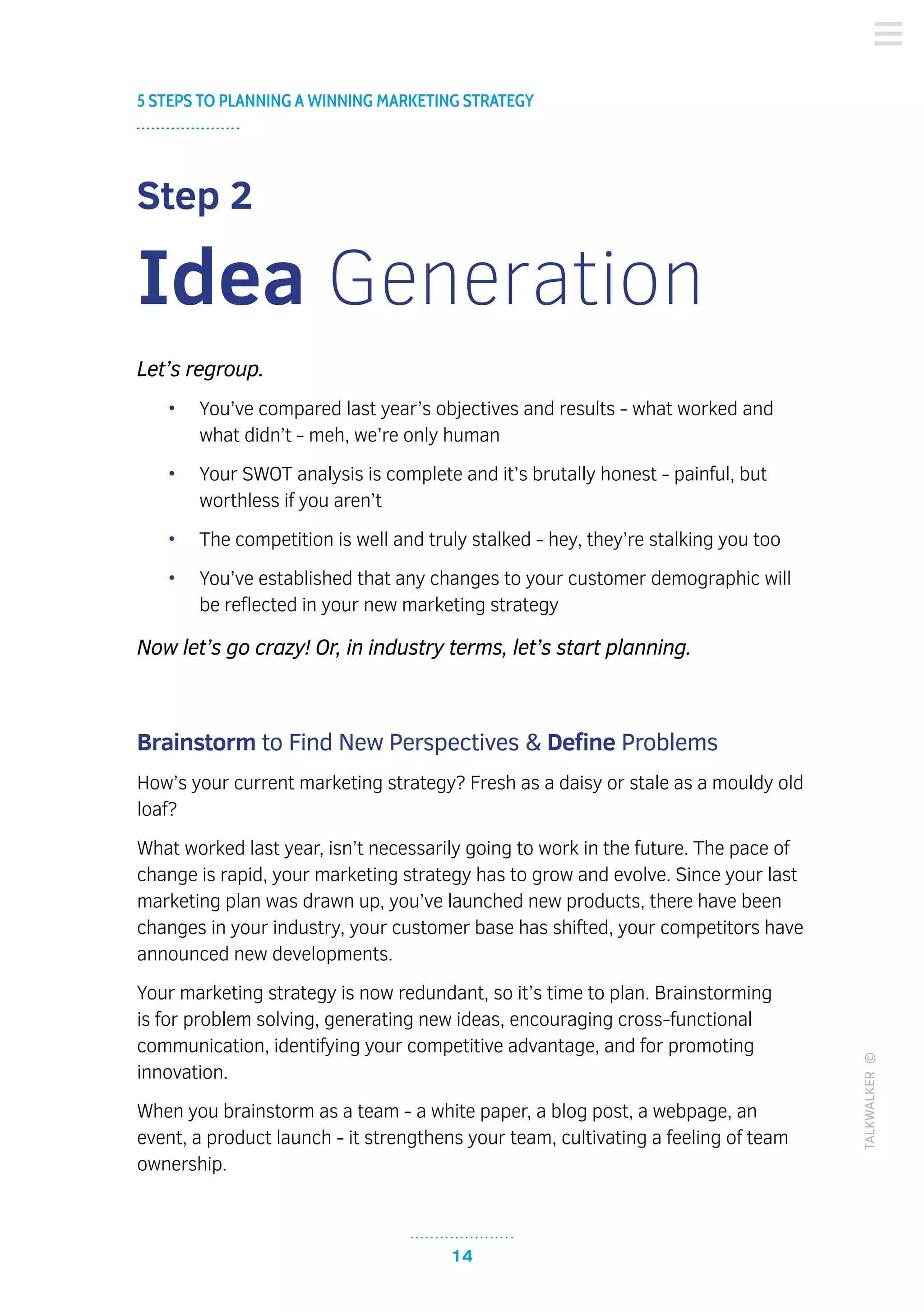 14
5 STEPS TO PLANNING A WINNING MARKETING STRATEGY
TALKWALKER©
Step 2
Idea Generation
Let’s regroup.
•	 You’ve compared last year’s objectives and results - what worked and
what didn’t - meh, we’re only human
•	 Your SWOT analysis is complete and it’s brutally honest - painful, but
worthless if you aren’t
•	 The competition is well and truly stalked - hey, they’re stalking you too
•	 You’ve established that any changes to your customer demographic will
be reflected in your new marketing strategy
Now let’s go crazy! Or, in industry terms, let’s start planning.
Brainstorm to Find New Perspectives & Define Problems
How’s your current marketing strategy? Fresh as a daisy or stale as a mouldy old
loaf?
What worked last year, isn’t necessarily going to work in the future. The pace of
change is rapid, your marketing strategy has to grow and evolve. Since your last
marketing plan was drawn up, you’ve launched new products, there have been
changes in your industry, your customer base has shifted, your competitors have
announced new developments.
Your marketing strategy is now redundant, so it’s time to plan. Brainstorming
is for problem solving, generating new ideas, encouraging cross-functional
communication, identifying your competitive advantage, and for promoting
innovation.
When you brainstorm as a team - a white paper, a blog post, a webpage, an
event, a product launch - it strengthens your team, cultivating a feeling of team
ownership.
 