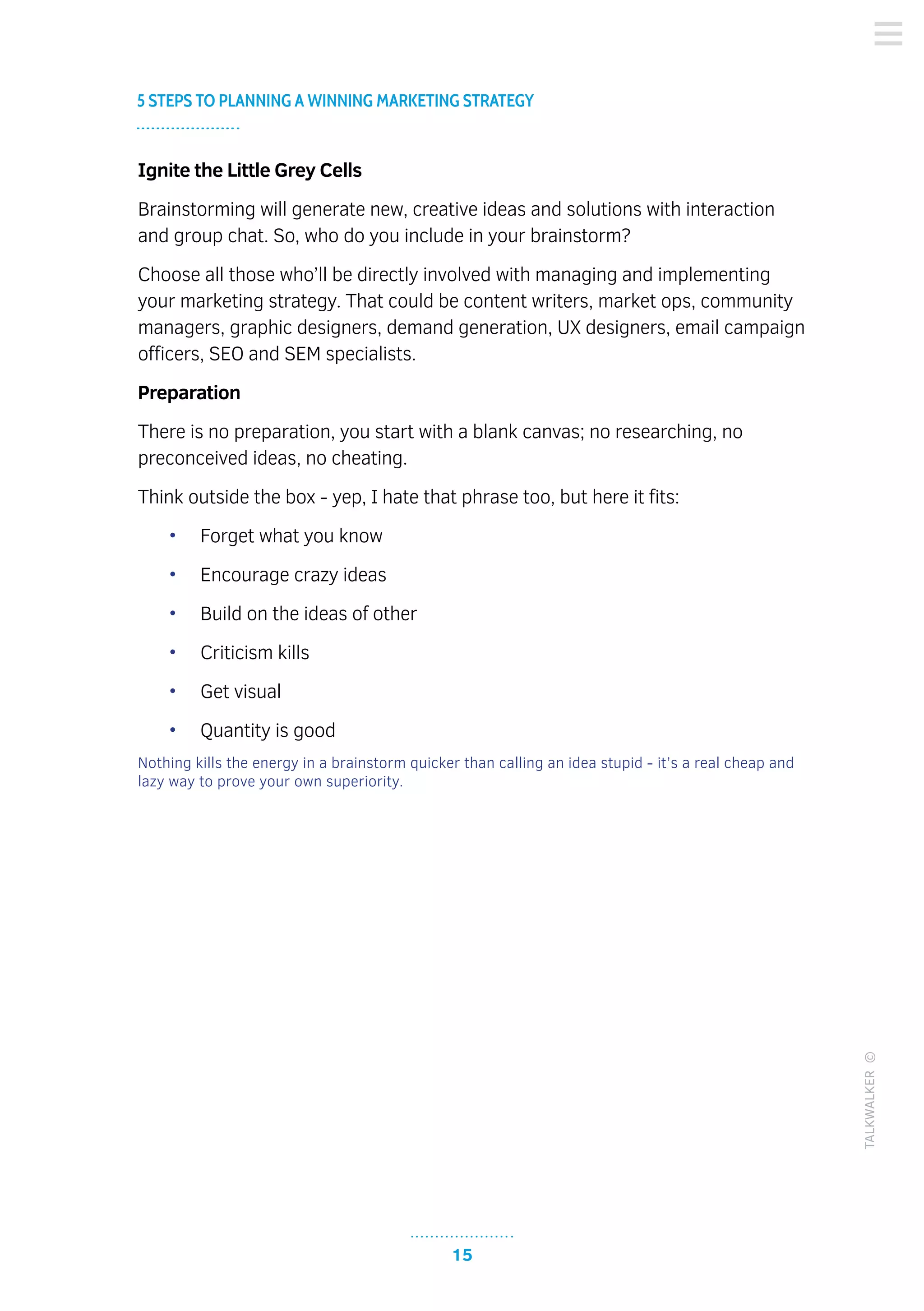 15
5 STEPS TO PLANNING A WINNING MARKETING STRATEGY
TALKWALKER©
Ignite the Little Grey Cells
Brainstorming will generate new, creative ideas and solutions with interaction
and group chat. So, who do you include in your brainstorm?
Choose all those who’ll be directly involved with managing and implementing
your marketing strategy. That could be content writers, market ops, community
managers, graphic designers, demand generation, UX designers, email campaign
officers, SEO and SEM specialists.
Preparation
There is no preparation, you start with a blank canvas; no researching, no
preconceived ideas, no cheating.
Think outside the box - yep, I hate that phrase too, but here it fits:
•	 Forget what you know
•	 Encourage crazy ideas
•	 Build on the ideas of other
•	 Criticism kills
•	 Get visual
•	 Quantity is good
Nothing kills the energy in a brainstorm quicker than calling an idea stupid - it’s a real cheap and
lazy way to prove your own superiority.
 