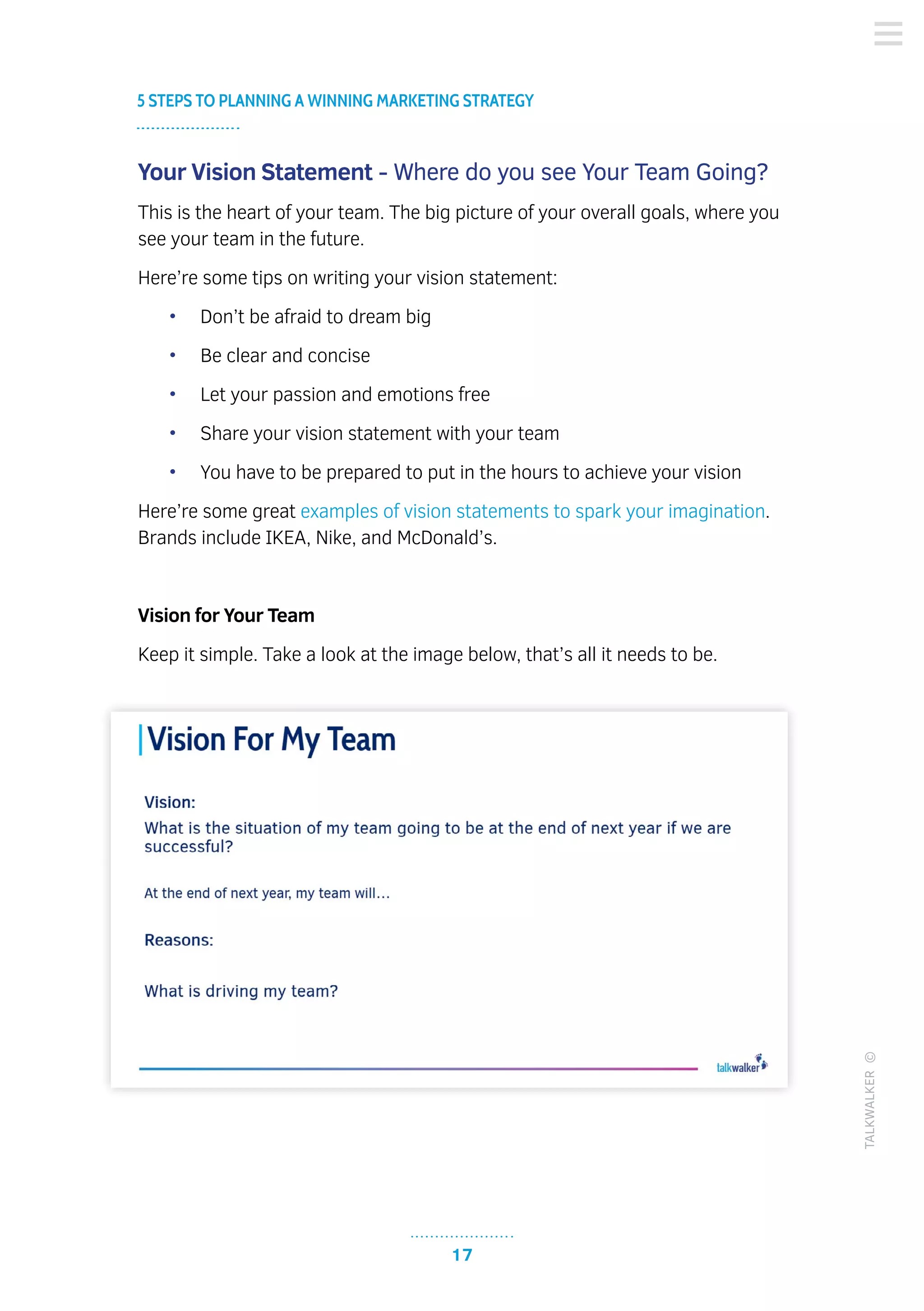 17
5 STEPS TO PLANNING A WINNING MARKETING STRATEGY
TALKWALKER©
Your Vision Statement - Where do you see Your Team Going?
This is the heart of your team. The big picture of your overall goals, where you
see your team in the future.
Here’re some tips on writing your vision statement:
•	 Don’t be afraid to dream big
•	 Be clear and concise
•	 Let your passion and emotions free
•	 Share your vision statement with your team
•	 You have to be prepared to put in the hours to achieve your vision
Here’re some great examples of vision statements to spark your imagination.
Brands include IKEA, Nike, and McDonald’s.
Vision for Your Team
Keep it simple. Take a look at the image below, that’s all it needs to be.
 