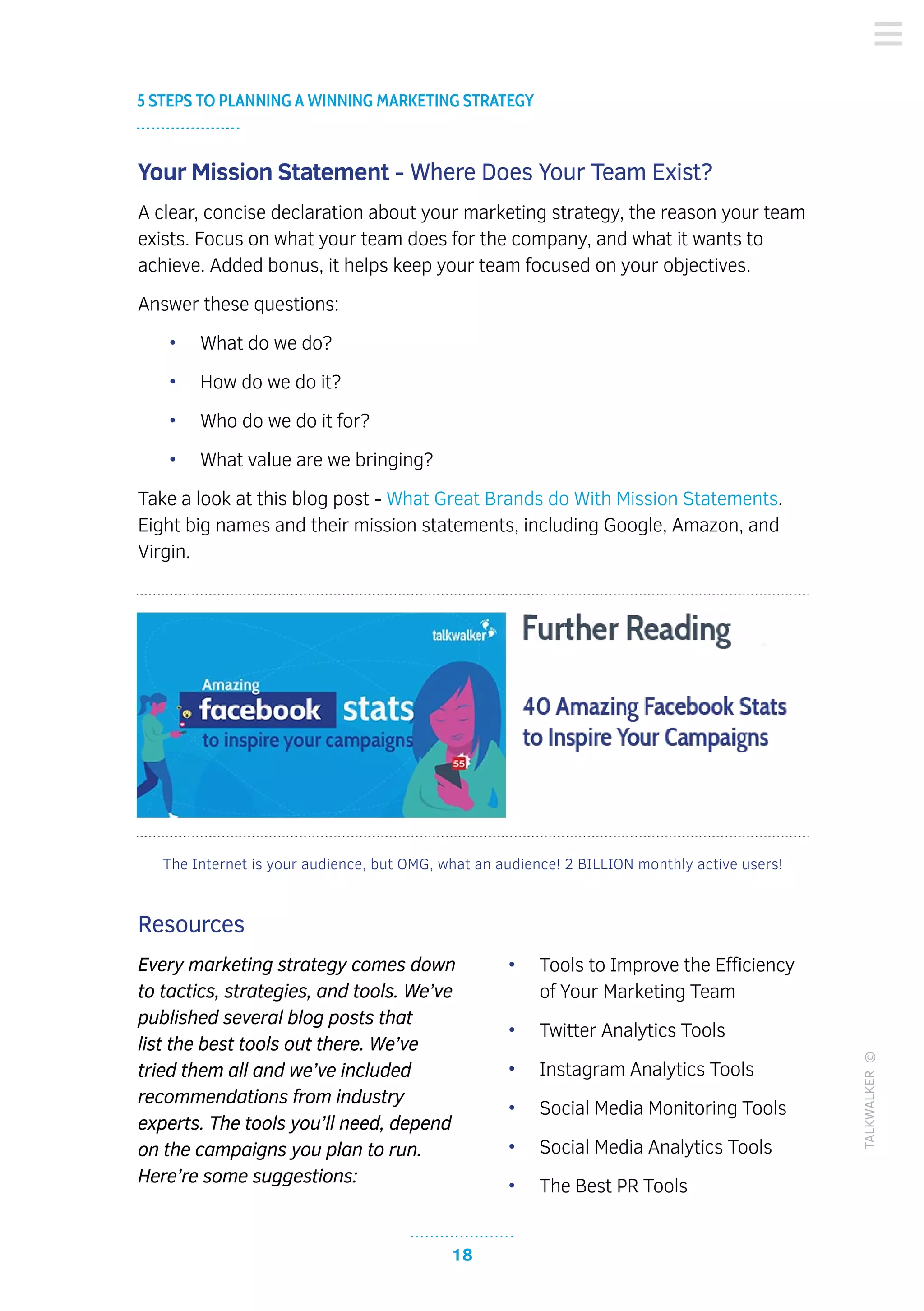 18
5 STEPS TO PLANNING A WINNING MARKETING STRATEGY
TALKWALKER©
Your Mission Statement - Where Does Your Team Exist?
A clear, concise declaration about your marketing strategy, the reason your team
exists. Focus on what your team does for the company, and what it wants to
achieve. Added bonus, it helps keep your team focused on your objectives.
Answer these questions:
•	 What do we do?
•	 How do we do it?
•	 Who do we do it for?
•	 What value are we bringing?
Take a look at this blog post - What Great Brands do With Mission Statements.
Eight big names and their mission statements, including Google, Amazon, and
Virgin.
Resources
Every marketing strategy comes down
to tactics, strategies, and tools. We’ve
published several blog posts that
list the best tools out there. We’ve
tried them all and we’ve included
recommendations from industry
experts. The tools you’ll need, depend
on the campaigns you plan to run.
Here’re some suggestions:
•	 Tools to Improve the Efficiency
of Your Marketing Team
•	 Twitter Analytics Tools
•	 Instagram Analytics Tools
•	 Social Media Monitoring Tools
•	 Social Media Analytics Tools
•	 The Best PR Tools
The Internet is your audience, but OMG, what an audience! 2 BILLION monthly active users!
 