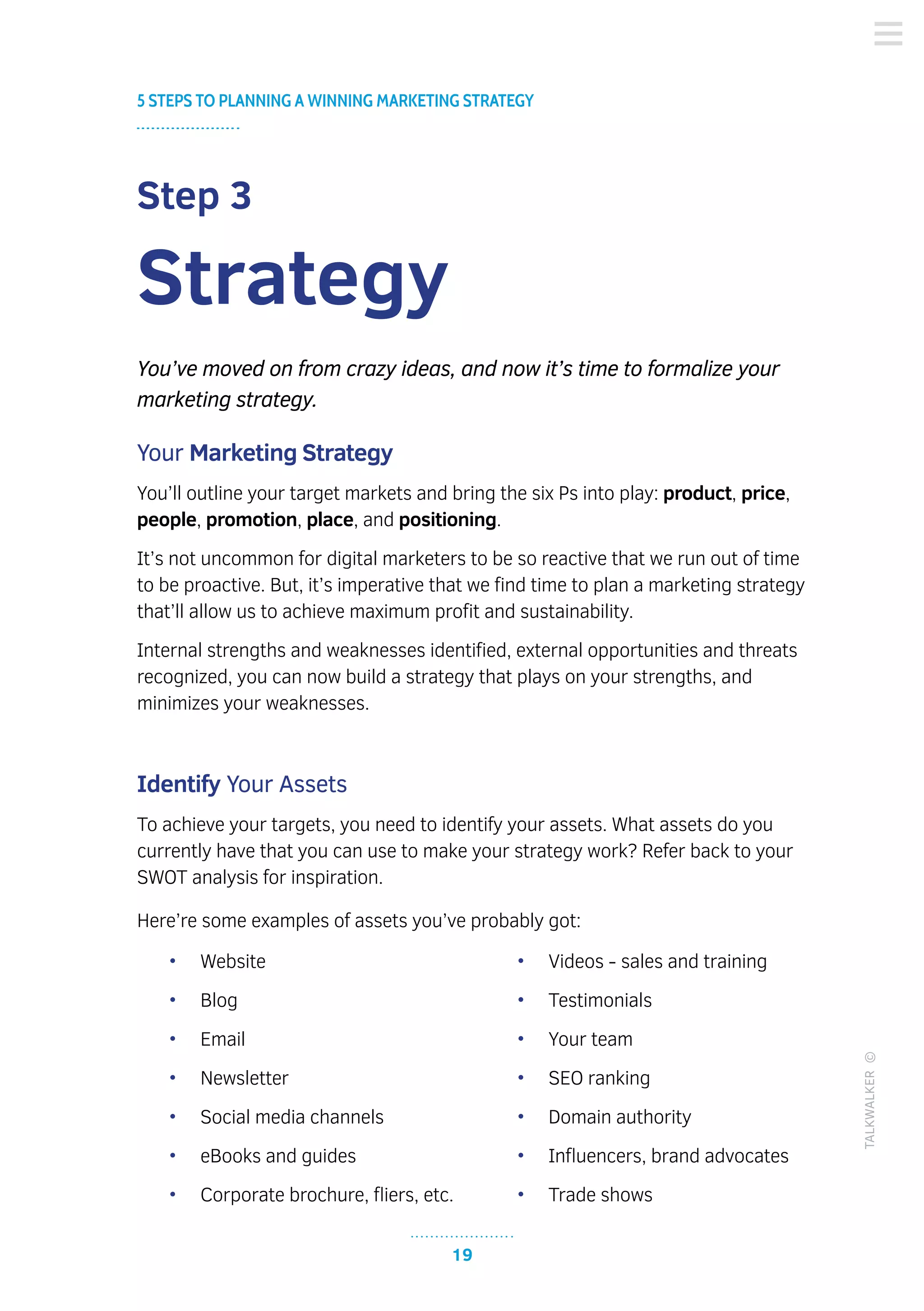 •	 Website
•	 Blog
•	 Email
•	 Newsletter
•	 Social media channels
•	 eBooks and guides
•	 Corporate brochure, fliers, etc.
•	 Videos - sales and training
•	 Testimonials
•	 Your team
•	 SEO ranking
•	 Domain authority
•	 Influencers, brand advocates
•	 Trade shows
19
5 STEPS TO PLANNING A WINNING MARKETING STRATEGY
TALKWALKER©
Step 3
Strategy
You’ve moved on from crazy ideas, and now it’s time to formalize your
marketing strategy.
Your Marketing Strategy
You’ll outline your target markets and bring the six Ps into play: product, price,
people, promotion, place, and positioning.
It’s not uncommon for digital marketers to be so reactive that we run out of time
to be proactive. But, it’s imperative that we find time to plan a marketing strategy
that’ll allow us to achieve maximum profit and sustainability.
Internal strengths and weaknesses identified, external opportunities and threats
recognized, you can now build a strategy that plays on your strengths, and
minimizes your weaknesses.
Identify Your Assets
To achieve your targets, you need to identify your assets. What assets do you
currently have that you can use to make your strategy work? Refer back to your
SWOT analysis for inspiration.
Here’re some examples of assets you’ve probably got:
 
