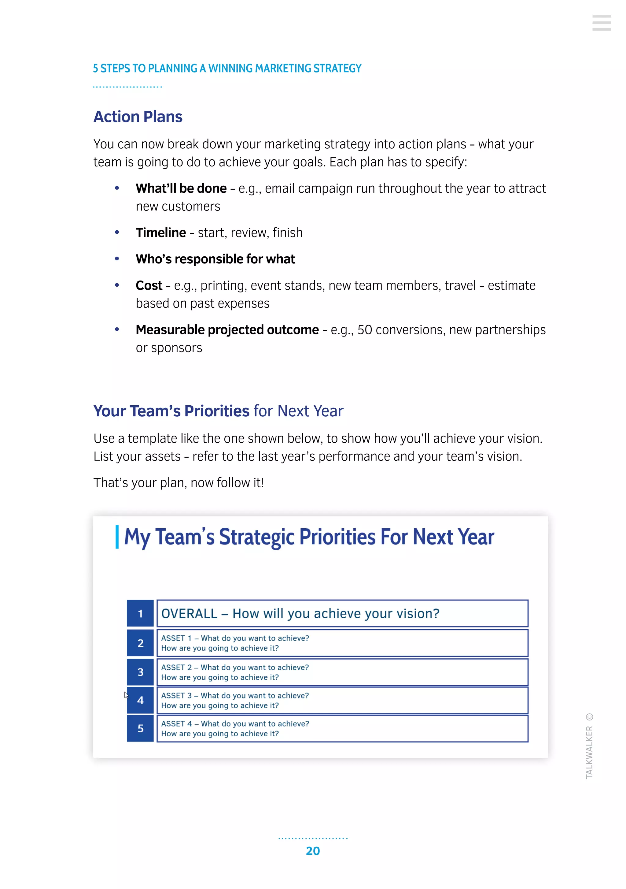 20
5 STEPS TO PLANNING A WINNING MARKETING STRATEGY
TALKWALKER©
Action Plans
You can now break down your marketing strategy into action plans - what your
team is going to do to achieve your goals. Each plan has to specify:
•	 What’ll be done - e.g., email campaign run throughout the year to attract
new customers
•	 Timeline - start, review, finish
•	 Who’s responsible for what
•	 Cost - e.g., printing, event stands, new team members, travel - estimate
based on past expenses
•	 Measurable projected outcome - e.g., 50 conversions, new partnerships
or sponsors
Your Team’s Priorities for Next Year
Use a template like the one shown below, to show how you’ll achieve your vision.
List your assets - refer to the last year’s performance and your team’s vision.
That’s your plan, now follow it!
 