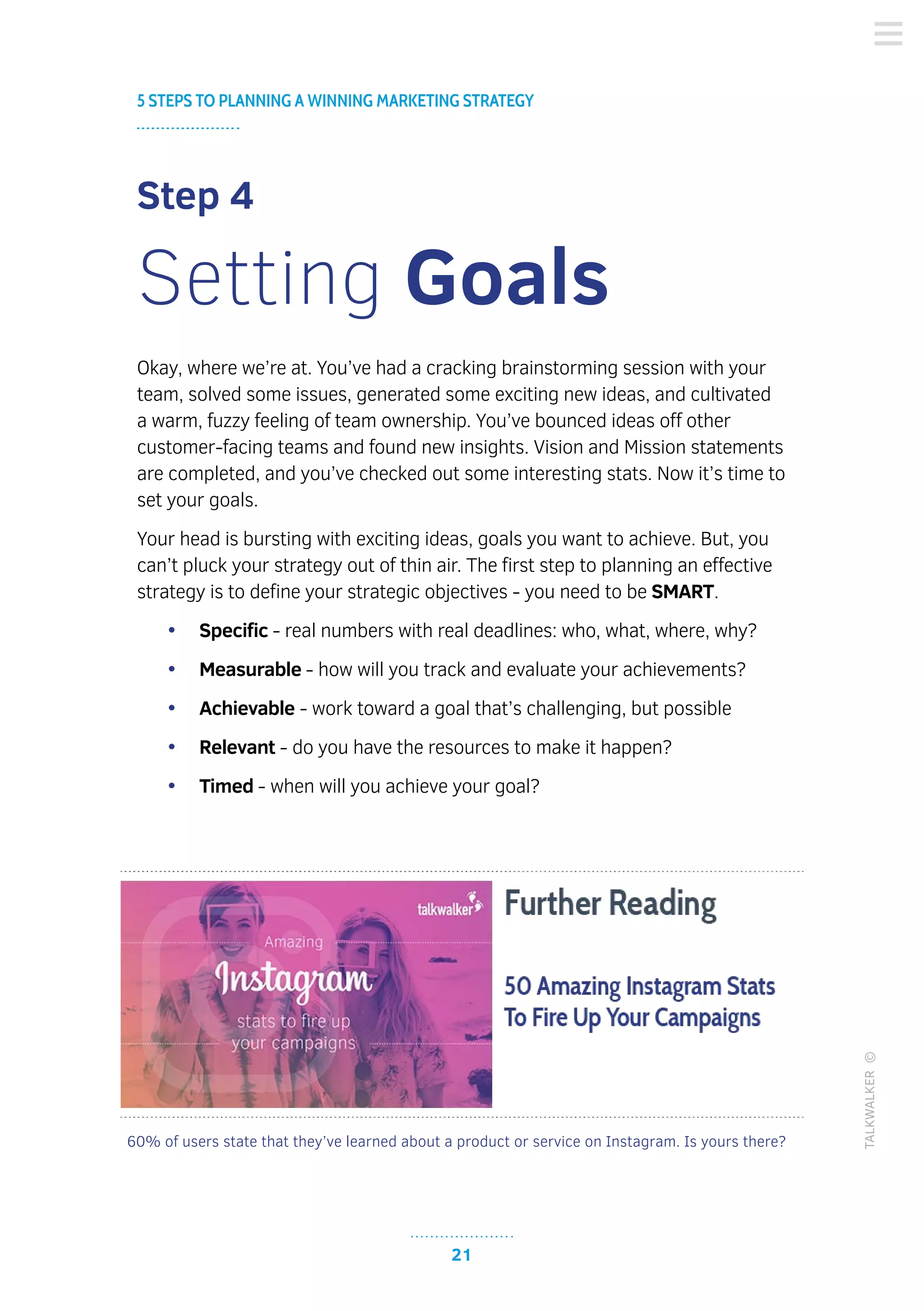 60% of users state that they’ve learned about a product or service on Instagram. Is yours there?
21
5 STEPS TO PLANNING A WINNING MARKETING STRATEGY
TALKWALKER©
Step 4
Setting Goals
Okay, where we’re at. You’ve had a cracking brainstorming session with your
team, solved some issues, generated some exciting new ideas, and cultivated
a warm, fuzzy feeling of team ownership. You’ve bounced ideas off other
customer-facing teams and found new insights. Vision and Mission statements
are completed, and you’ve checked out some interesting stats. Now it’s time to
set your goals.
Your head is bursting with exciting ideas, goals you want to achieve. But, you
can’t pluck your strategy out of thin air. The first step to planning an effective
strategy is to define your strategic objectives - you need to be SMART.
•	 Specific - real numbers with real deadlines: who, what, where, why?
•	 Measurable - how will you track and evaluate your achievements?
•	 Achievable - work toward a goal that’s challenging, but possible
•	 Relevant - do you have the resources to make it happen?
•	 Timed - when will you achieve your goal?
 