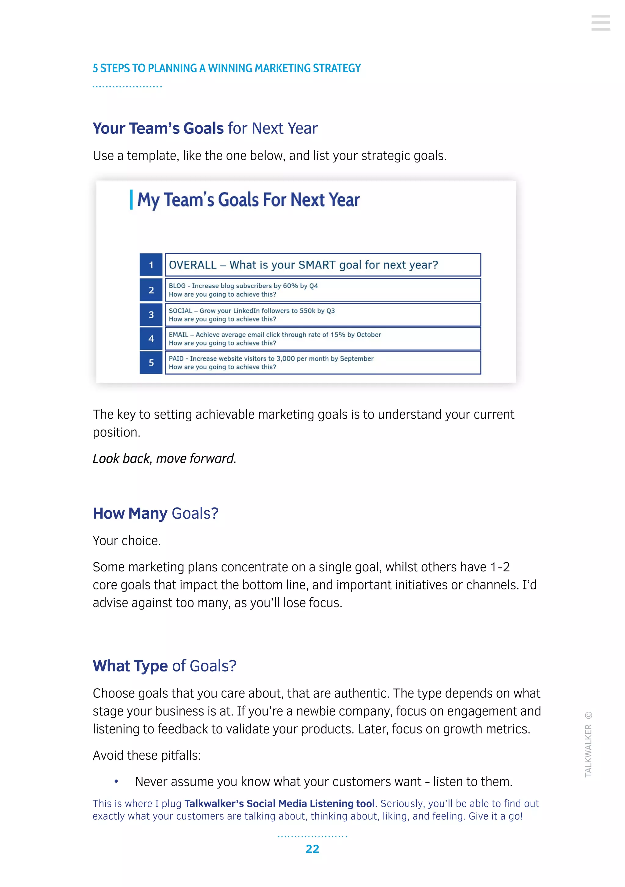 22
5 STEPS TO PLANNING A WINNING MARKETING STRATEGY
TALKWALKER©
Your Team’s Goals for Next Year
Use a template, like the one below, and list your strategic goals.
The key to setting achievable marketing goals is to understand your current
position.
Look back, move forward.
How Many Goals?
Your choice.
Some marketing plans concentrate on a single goal, whilst others have 1-2
core goals that impact the bottom line, and important initiatives or channels. I’d
advise against too many, as you’ll lose focus.
What Type of Goals?
Choose goals that you care about, that are authentic. The type depends on what
stage your business is at. If you’re a newbie company, focus on engagement and
listening to feedback to validate your products. Later, focus on growth metrics.
Avoid these pitfalls:
•	 Never assume you know what your customers want - listen to them.
This is where I plug Talkwalker’s Social Media Listening tool. Seriously, you’ll be able to find out
exactly what your customers are talking about, thinking about, liking, and feeling. Give it a go!
 