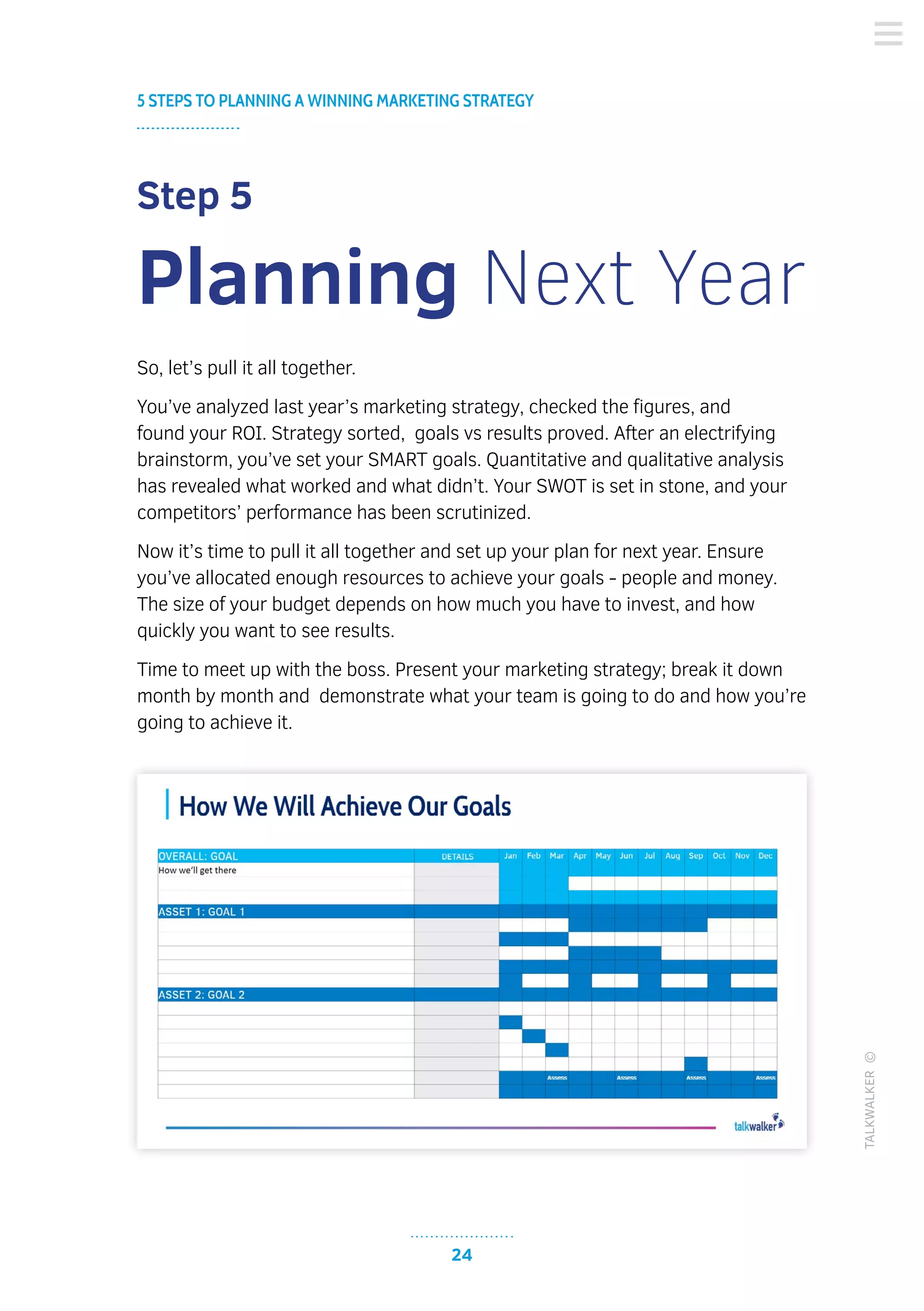 24
5 STEPS TO PLANNING A WINNING MARKETING STRATEGY
TALKWALKER©
Step 5
Planning Next Year
So, let’s pull it all together.
You’ve analyzed last year’s marketing strategy, checked the figures, and
found your ROI. Strategy sorted, goals vs results proved. After an electrifying
brainstorm, you’ve set your SMART goals. Quantitative and qualitative analysis
has revealed what worked and what didn’t. Your SWOT is set in stone, and your
competitors’ performance has been scrutinized.
Now it’s time to pull it all together and set up your plan for next year. Ensure
you’ve allocated enough resources to achieve your goals - people and money.
The size of your budget depends on how much you have to invest, and how
quickly you want to see results.
Time to meet up with the boss. Present your marketing strategy; break it down
month by month and demonstrate what your team is going to do and how you’re
going to achieve it.
 