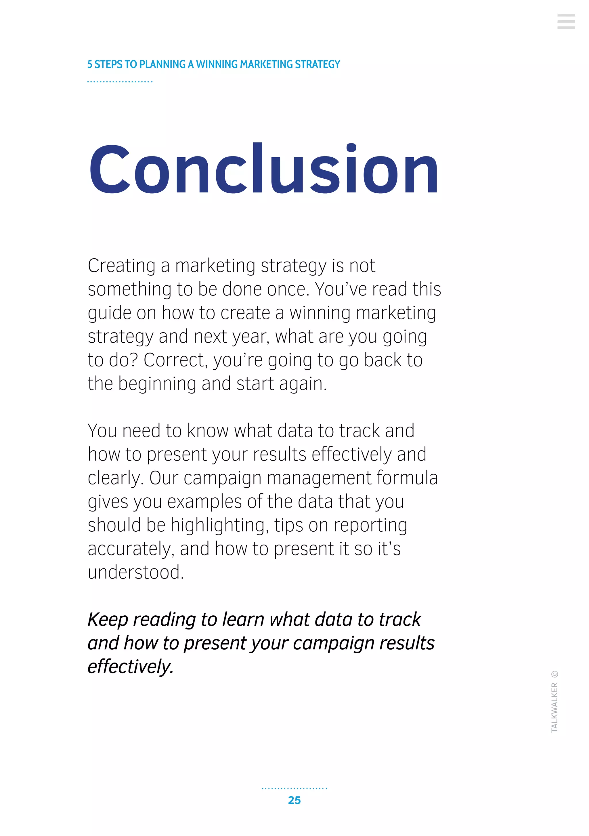 25
5 STEPS TO PLANNING A WINNING MARKETING STRATEGY
TALKWALKER©
Conclusion
Creating a marketing strategy is not
something to be done once. You’ve read this
guide on how to create a winning marketing
strategy and next year, what are you going
to do? Correct, you’re going to go back to
the beginning and start again.
You need to know what data to track and
how to present your results effectively and
clearly. Our campaign management formula
gives you examples of the data that you
should be highlighting, tips on reporting
accurately, and how to present it so it’s
understood.
Keep reading to learn what data to track
and how to present your campaign results
effectively.
 