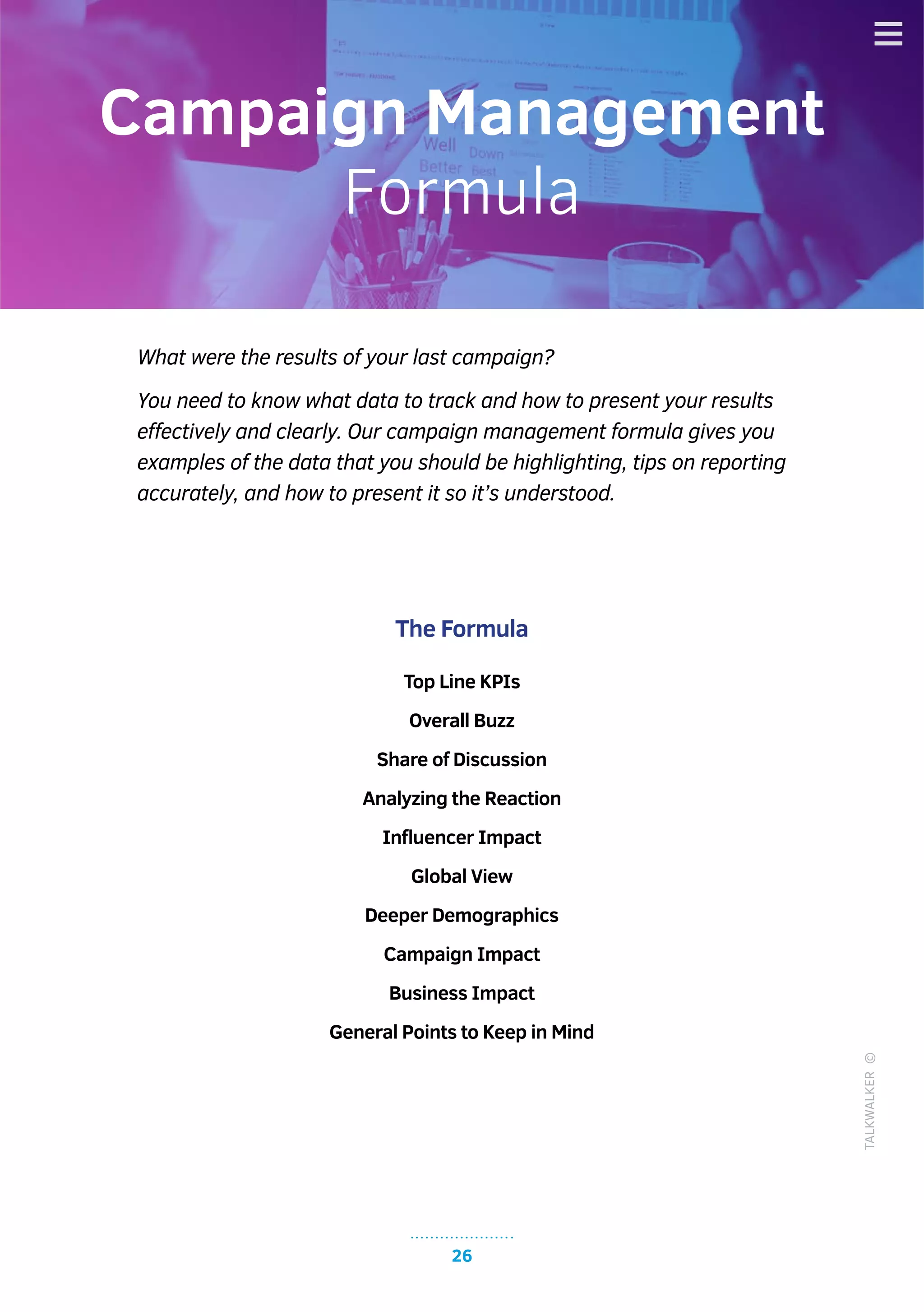 26
DEATH OF THE RETAIL INDUSTRY! WILL IT/CAN IT RISE AGAIN?
TALKWALKER©
26
What were the results of your last campaign?
You need to know what data to track and how to present your results
effectively and clearly. Our campaign management formula gives you
examples of the data that you should be highlighting, tips on reporting
accurately, and how to present it so it’s understood.
The Formula
Top Line KPIs
Overall Buzz
Share of Discussion
Analyzing the Reaction
Influencer Impact
Global View
Deeper Demographics
Campaign Impact
Business Impact
General Points to Keep in Mind
Campaign Management
Formula
 