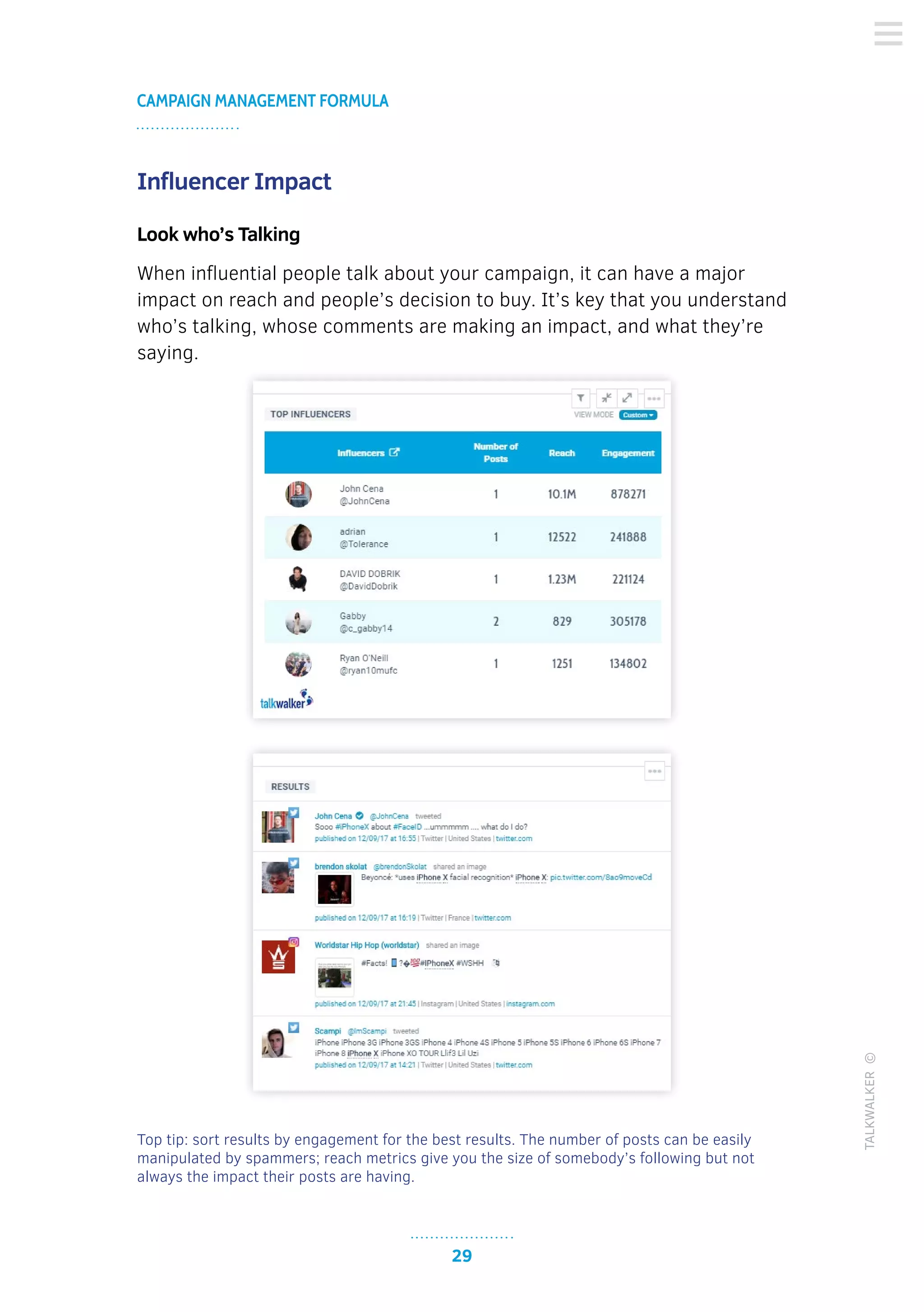 29
CAMPAIGN MANAGEMENT FORMULA
TALKWALKER©
Influencer Impact
Look who’s Talking
When influential people talk about your campaign, it can have a major
impact on reach and people’s decision to buy. It’s key that you understand
who’s talking, whose comments are making an impact, and what they’re
saying.
Top tip: sort results by engagement for the best results. The number of posts can be easily
manipulated by spammers; reach metrics give you the size of somebody’s following but not
always the impact their posts are having.
 
