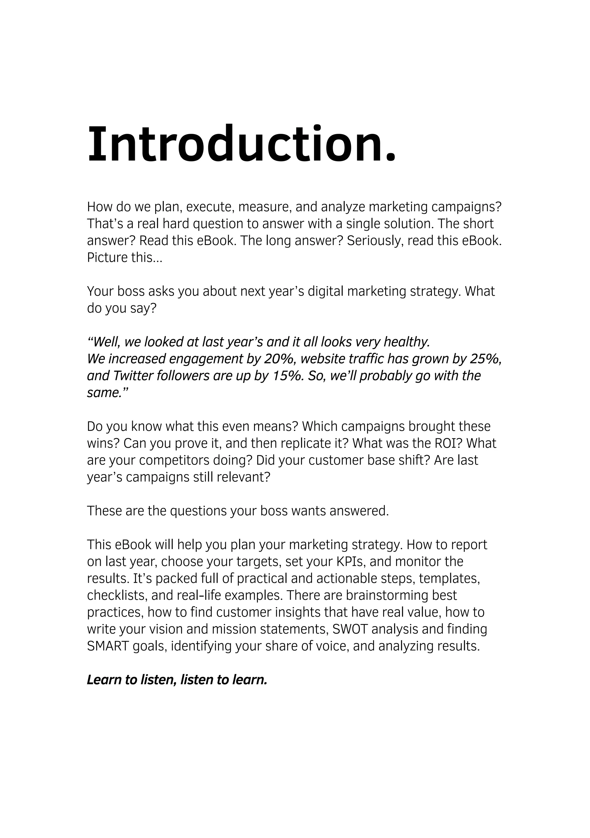 Introduction.
How do we plan, execute, measure, and analyze marketing campaigns?
That’s a real hard question to answer with a single solution. The short
answer? Read this eBook. The long answer? Seriously, read this eBook.
Picture this...
Your boss asks you about next year’s digital marketing strategy. What
do you say?
“Well, we looked at last year’s and it all looks very healthy.
We increased engagement by 20%, website traffic has grown by 25%,
and Twitter followers are up by 15%. So, we’ll probably go with the
same.”
Do you know what this even means? Which campaigns brought these
wins? Can you prove it, and then replicate it? What was the ROI? What
are your competitors doing? Did your customer base shift? Are last
year’s campaigns still relevant?
These are the questions your boss wants answered.
This eBook will help you plan your marketing strategy. How to report
on last year, choose your targets, set your KPIs, and monitor the
results. It’s packed full of practical and actionable steps, templates,
checklists, and real-life examples. There are brainstorming best
practices, how to find customer insights that have real value, how to
write your vision and mission statements, SWOT analysis and finding
SMART goals, identifying your share of voice, and analyzing results.
Learn to listen, listen to learn.
 