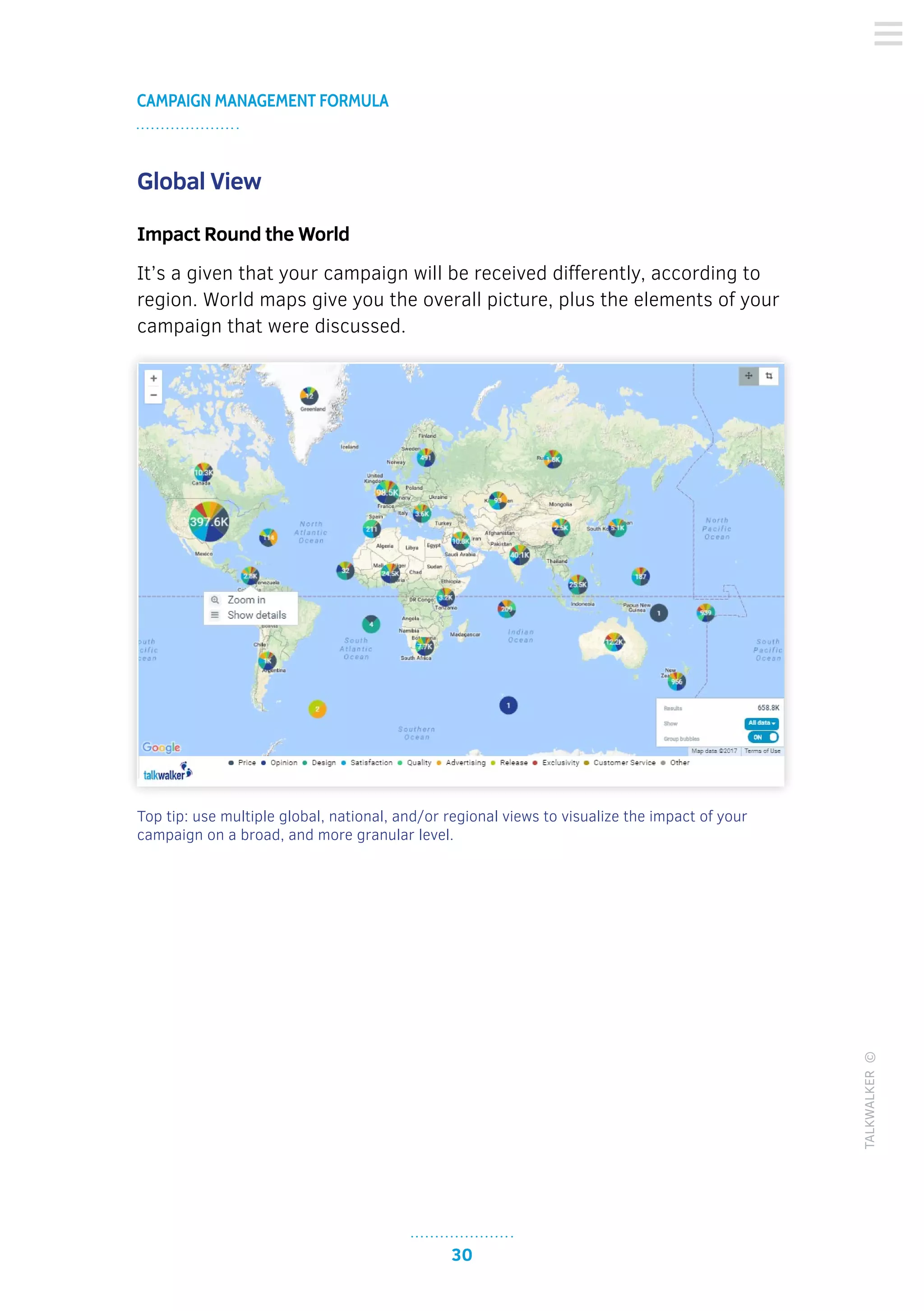 30
CAMPAIGN MANAGEMENT FORMULA
TALKWALKER©
Global View
Impact Round the World
It’s a given that your campaign will be received differently, according to
region. World maps give you the overall picture, plus the elements of your
campaign that were discussed.
Top tip: use multiple global, national, and/or regional views to visualize the impact of your
campaign on a broad, and more granular level.
 