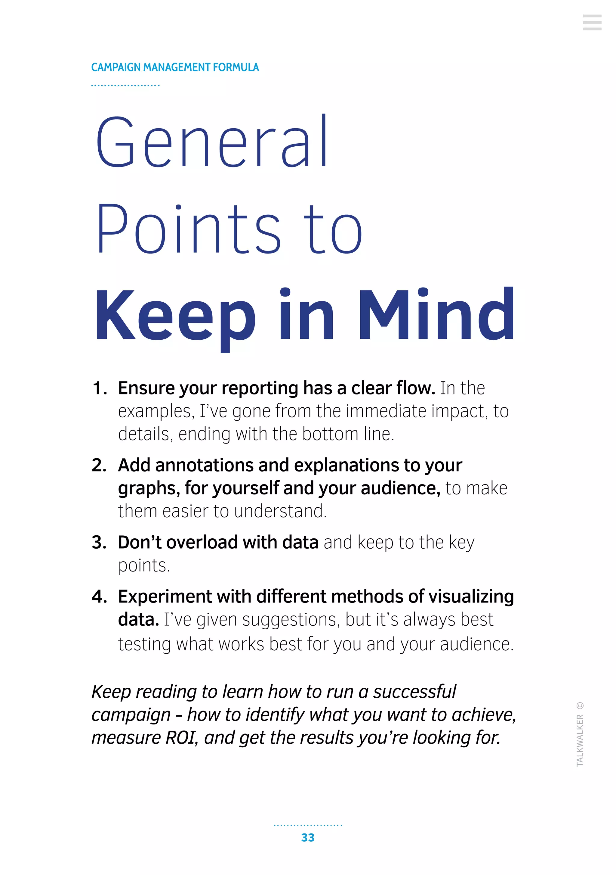 33
CAMPAIGN MANAGEMENT FORMULA
TALKWALKER©
General
Points to
Keep in Mind
1.	 Ensure your reporting has a clear flow. In the
examples, I’ve gone from the immediate impact, to
details, ending with the bottom line.
2.	 Add annotations and explanations to your
graphs, for yourself and your audience, to make
them easier to understand.
3.	 Don’t overload with data and keep to the key
points.
4.	 Experiment with different methods of visualizing
data. I’ve given suggestions, but it’s always best
testing what works best for you and your audience.
Keep reading to learn how to run a successful
campaign - how to identify what you want to achieve,
measure ROI, and get the results you’re looking for.
 