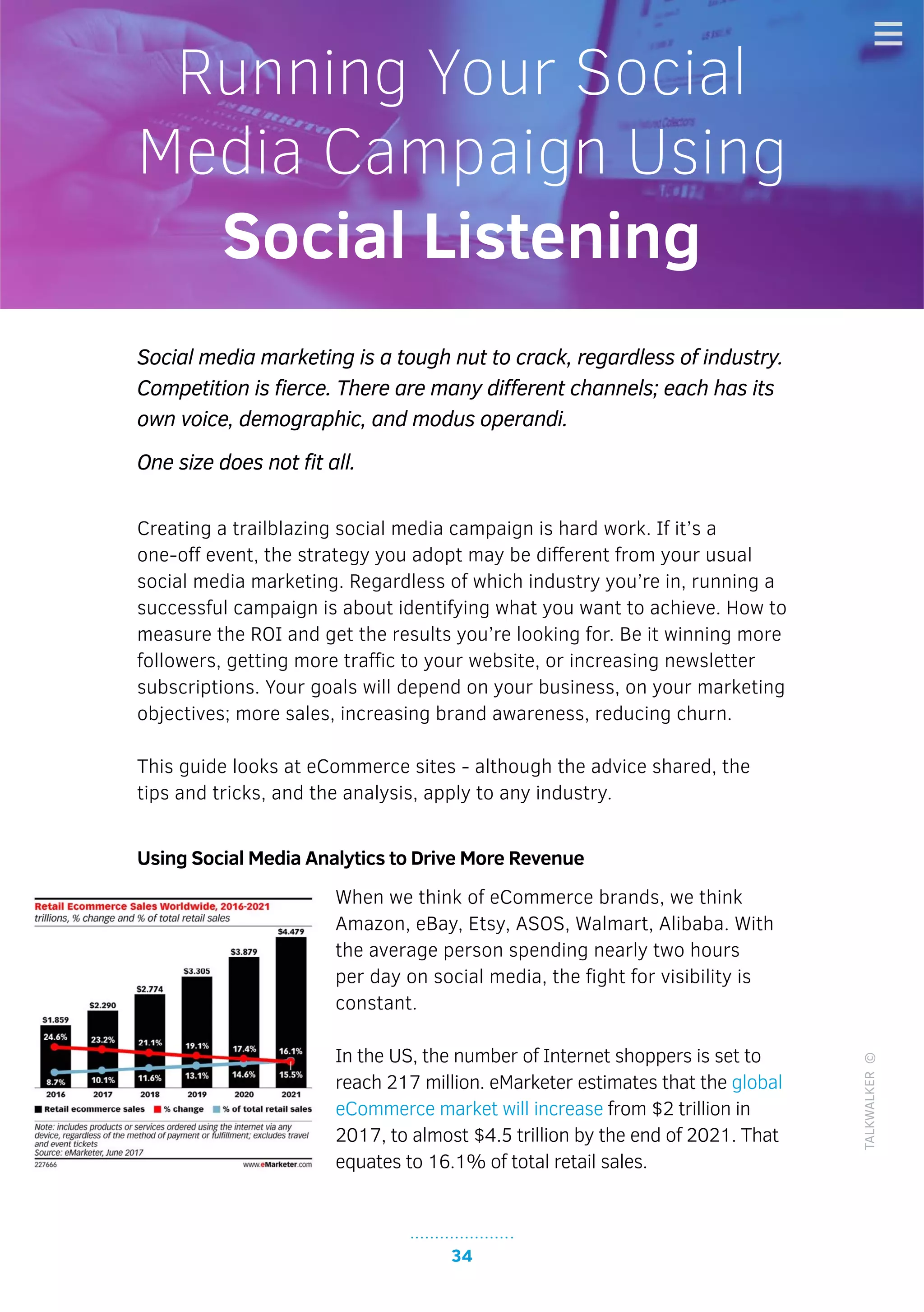 34
DEATH OF THE RETAIL INDUSTRY! WILL IT/CAN IT RISE AGAIN?
TALKWALKER©
34
Social media marketing is a tough nut to crack, regardless of industry.
Competition is fierce. There are many different channels; each has its
own voice, demographic, and modus operandi.
One size does not fit all.
Creating a trailblazing social media campaign is hard work. If it’s a
one-off event, the strategy you adopt may be different from your usual
social media marketing. Regardless of which industry you’re in, running a
successful campaign is about identifying what you want to achieve. How to
measure the ROI and get the results you’re looking for. Be it winning more
followers, getting more traffic to your website, or increasing newsletter
subscriptions. Your goals will depend on your business, on your marketing
objectives; more sales, increasing brand awareness, reducing churn.
This guide looks at eCommerce sites - although the advice shared, the
tips and tricks, and the analysis, apply to any industry.
Using Social Media Analytics to Drive More Revenue
When we think of eCommerce brands, we think
Amazon, eBay, Etsy, ASOS, Walmart, Alibaba. With
the average person spending nearly two hours
per day on social media, the fight for visibility is
constant.
In the US, the number of Internet shoppers is set to
reach 217 million. eMarketer estimates that the global
eCommerce market will increase from $2 trillion in
2017, to almost $4.5 trillion by the end of 2021. That
equates to 16.1% of total retail sales.
Running Your Social
Media Campaign Using
Social Listening
 